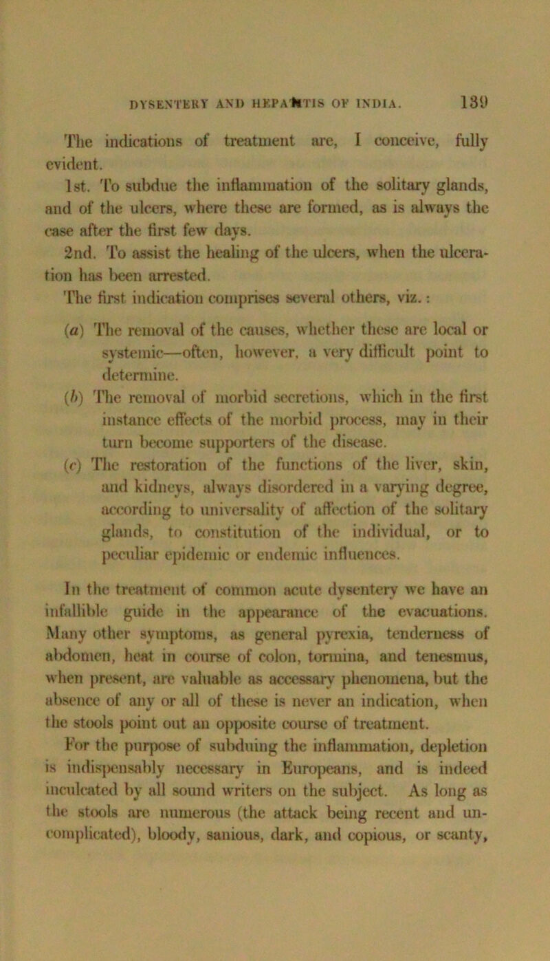 The indications of treatment are, I conceive, fully evident. 1st. To subdue the inflammation of the solitary glands, and of the ulcers, where these are formed, as is always the case after the first few days. 2nd. To assist the healing of the ulcers, when the ulcera- tion has l>een arrested. The first indication comprises several others, viz.: (a) The removal of the causes, whether these are local or systemic—often, however, a very difficult point to determine. (/>) The removal of morbid secretions, which in the first instance effects of the morbid process, may in their turn become supporters of the disease. (c) The restoration of the functions of the liver, skin, and kidneys, always disordered in a varying degree, according to universality of affection of the solitary glands, to constitution of the individual, or to peculiar epidemic or endemic influences. In the treatment of common acute dysentery we have an infallible guide in the appearance of the evacuations. Many other symptoms, as general pyrexia, tenderness of alxlomen, heat in course of colon, tormina, and tenesmus, when present, are valuable as accessary phenomena, but the absence of any or all of these is never an indication, when the stools point out an opposite course of treatment. For the purpose of sulxluing the inflammation, depletion is indisjx)usably necessary in Europeans, and is indeed inculcated by all sound writers on the subject. As long as the stools are numerous (the attack being recent and un- complicated), bloody, sanious, dark, and copious, or scanty,