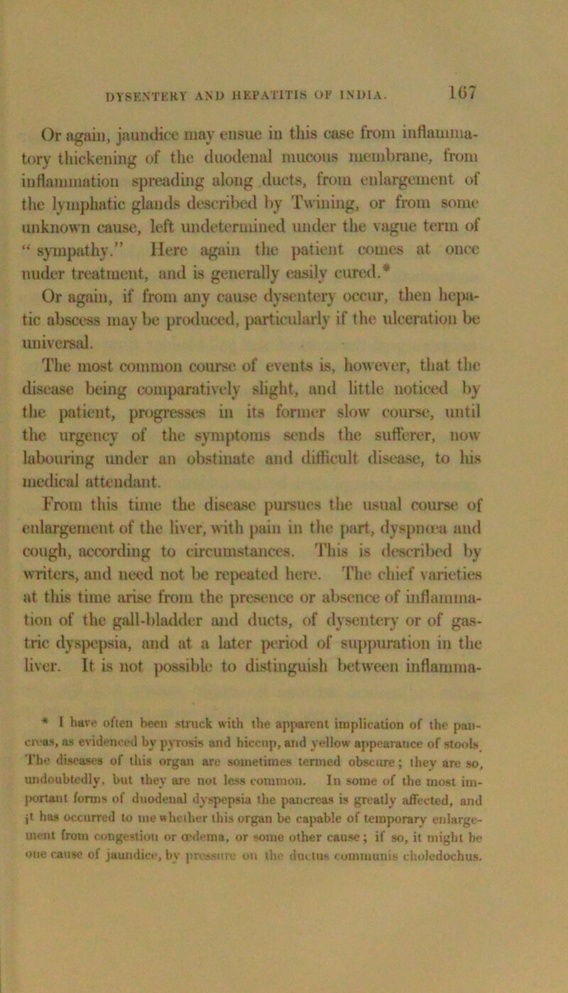 Or again, jaundice may ensue in this case from inflamma- tory thickening of the duodenal mucous membrane, from inflammation spreading along ducts, from enlargement of the lymphatic glands described by Twining, or from some unknown cause, left undetermined under the vague term of “ sympathy.” Here again the patient comes at once under treatment, and is generally easily cured.* Or again, if from any cause dysentery occur, then hepa- tic abscess may be produced, particularly if the ulceration lie universal. The most common course of events is, however, that the disease being comparatively slight, and little noticed by the patient, progresses in its former slow course, until the urgency of the symptoms sends the sufferer, now labouring under an obstinate and difficult disease, to his medical attendant. From this time the disease pursues the usual course of enlargement of the liver, with pain in the part, dyspnoea and cough, according to circumstances. This is described by writers, and need not be repeated here. The chief varieties at this time arise from the presence or absence of inflamma- tion of the gall-bladder and ducts, of dysentery or of gas- tric dyspepsia, and at a later period of suppuration in the liver. It is not possible to distinguish between inflamma- * I have often been struck with the apparent implication of the pan- creas, as evidenced by pyrosis and hiccup, and yellow appearauce of stools I’he diseases of this organ are sometimes termed obscure; ihev are so, undoubtedly, but they are not less common. In some of the most im- portant forms of duodenal dyspepsia the pancreas is greatly affected, and i* has occurred to me whether this organ be capable of temporary enlarge- ment from congestion or oedema, or some other cause; if so, it might be one cause of jaundice, bv pressure on the ductus communis choledochus.