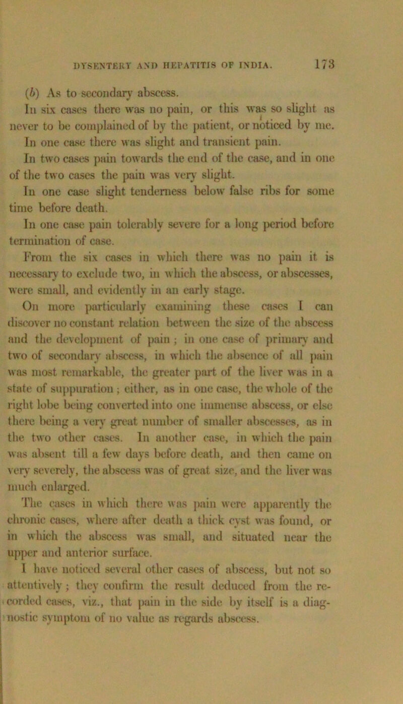 (6) As to secondary abscess. In six cases there was no pain, or this was so slight as never to be complained of by the patient, or noticed by me. In one case there was slight and transient pain. In two cases pain towards the end of the case, and in one of the two cases the pain was very slight. In one case slight tenderness below false ribs for some time before death. In one case pain tolerably severe for a long period before termination of case. From the six cases in which there was no pain it is necessary to exclude two, in which the abscess, or abscesses, were small, and evidently in an early stage. On more particularly examining these cases l can discover no constant relation between the size of the abscess and the development of pain ; in one case of primary and two of secondary abscess, in which the absence of all pain was most remarkable, the greater part of the liver was in a state of suppuration; either, as in one case, the whole of the right lobe being converted into one immense abscess, or else there being a very great number of smaller abscesses, jus in the two other east's. In another case, in which the pain was absent till a few days before death, and then came on very severely, the abscess was of great size, and the liver was much enlarged. The eases in which there was pain were apparently tin' chronic cases, where after death a thick cyst was found, or in which the abscess was small, and situated near the upper and anterior surface. I have noticed several other cases of abscess, but not so attentively ; they confirm the result deduced from the re- corded cases, viz., that pain in the side by itself is a diag- nostic symptom of no value as regards abscess.