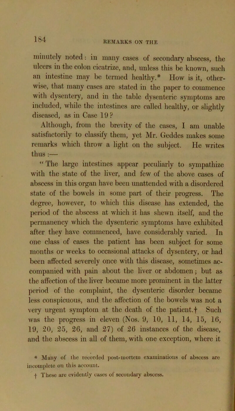 REMARKS ON THE minutely noted: in many cases of secondary abscess, the idcers in the colon cicatrize, and, unless this be known, such an intestine may be termed healthy.* IIow is it, other- wise, that many cases are stated in the paper to commence with dysentery, and in the table dysenteric symptoms are included, while the intestines are called healthy, or slightly diseased, as in Case 19? Although, from the brevity of the cases, I am unable satisfactorily to classify them, yet Mr. Geddes makes some remarks which throw a light on the subject. He writes thus :— “ The large intestines appear peculiarly to sympathize with the state of the liver, and few of the above cases of abscess in this organ have been unattended with a disordered state of the bowels in some part of their progress. The degree, however, to which this disease has extended, the period of the abscess at which it has shewn itself, and the permanency which the dysenteric symptoms have exhibited after they have commenced, have considerably varied. In one class of cases the patient has been subject for some months or weeks to occasional attacks of dysentery, or had been affected severely once with this disease, sometimes ac- companied with pain about the liver or abdomen; but as the affection of the liver became more prominent in the latter period of the complaint, the dysenteric disorder became less conspicuous, and the affection of the bowels was not a very urgent symptom at the death of the patient.f Such was the progress in eleven (Nos. 9, 10, 11, 14, 15, 16, 19, 20, 25, 26, and 27) of 26 instances of the disease, and the abscess in all of them, with one exception, where it * Many of the recorded post-mortem examinations of abscess are incomplete on this account. I These are evidently cases of secondary abscess.