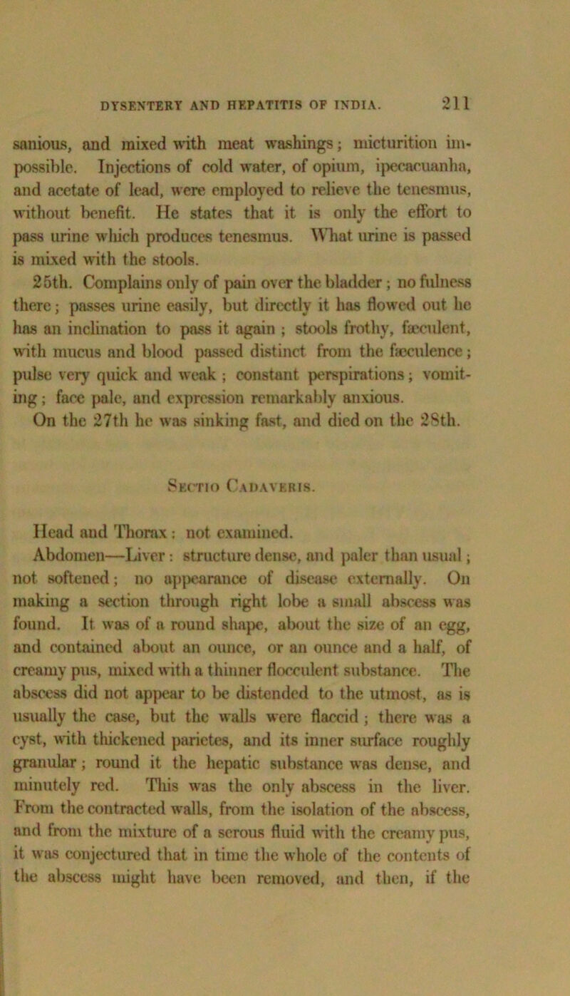 sanious, and mixed with meat washings; micturition im- possible. Injections of cold water, of opium, ipecacuanha, and acetate of lead, were employed to relieve the tenesmus, without benefit. He states that it is only the effort to pass urine which produces tenesmus. What urine is passed is mixed with the stools. 25th. Complains only of pain over the bladder; no fulness there; passes urine easily, but directly it has flowed out lie has an inclination to pass it again ; stools frothy, faeculent, with mucus and blood passed distinct from the feculence; pulse very quick and weak ; constant perspirations; vomit- ing ; face pale, and expression remarkably anxious. On the 27th he was sinking fast, and died on the 28th. Sectio Cadavkris. Head and Thorax; not examined. Abdomen—Liver: structure dense, and paler than usual; not softened; no uppearance of disease externally. On making a section through right lobe a small abscess was found. It was of a round shape, about the size of an egg, and contained about an ounce, or an ounce and a half, of creamy pus, mixed with a thinner fiocculent substance. The abscess did not appear to be distended to the utmost, as is usually the case, but the walls were flaccid ; there was a cyst, with thickened parietes, and its inner surface roughly granular; round it the hepatic substance was dense, and minutely red. This was the only abscess in the liver. From the contracted walls, from the isolation of the abscess, and from the mixture of a serous fluid with the creamy pus, it was conjectured that in time the whole of the contents of the abscess might have been removed, and then, if the