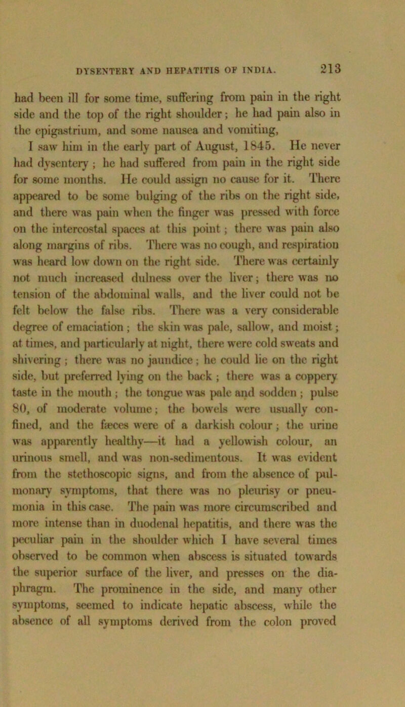 had been ill for some time, suffering from pain in the right side and the top of the right shoulder; he had pain also in the epigastrium, and some nausea and vomiting, I saw him in the early part of August, 1845. He never had dysentery ; he had suffered from pain in the right side for some months. He could assign no cause for it. There appeared to be some bulging of the ribs on the right side, and there was pain when the finger was pressed with force on the intercostal spaces at this point; there was pain also along margins of ribs. There was no cough, and respiration was heard low down on the right side. There was certainly not much increased dulness over the liver; there was no tension of the abdominal walls, and the liver could not be felt below the false ribs. There was a very considerable degree of emaciation ; the skin was pale, sallow, and moist; at times, and particularly at night, there were cold sweats and shivering ; there was no jaundice ; he could lie on the right side, but preferred lying on the back ; there was a coppery taste in the mouth ; the tongue was pale and sodden ; pulse 80, of moderate volume; the bowels were usually con- fined, and the faeces were of a darkish colour; the urine was apparently healthy—it had a yellowish colour, an urinous smell, anil was non-sedimentous. It was evident from the stethoscopic signs, and from the absence of pul- raonary symptoms, that there was no pleurisy or pneu- monia in this case. The pain was more circumscribed and more intense than in duodenal hepatitis, and there was the peculiar pain in the shoulder which I have several times observed to be common when abscess is situated towards the superior surface of the liver, and presses on the dia- phragm. The prominence in the side, and many other symptoms, seemed to indicate hepatic abscess, while the absence of all symptoms derived from the colon proved