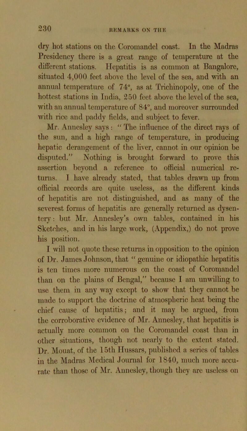 dry hot stations on the Coromandel coast. In the Madras Presidency there is a great range of temperature at the different stations. Hepatitis is as common at Bangalore, situated 4,000 feet above the level of the sea, and with an annual temperature of 74°, as at Trichinopoly, one of the hottest stations in India, 250 feet above the level of the sea, with an annual temperature of 84°, and moreover surrounded with rice and paddy fields, and subject to fever. Mr. Annesley says : “ The influence of the direct rays of the sun, and a high range of temperature, in producing hepatic derangement of the liver, cannot in our opinion be disputed.” Nothing is brought forward to prove this assertion beyond a reference to official numerical re- turns. I have already stated, that tables drawn up from official records are quite useless, as the different kinds of hepatitis are not distinguished, and as many of the severest forms of hepatitis are generally returned as dysen- tery : but Mr. Annesley’s own tables, contained in his Sketches, and in his large work, (Appendix,) do not prove his position. I will not quote these returns in opposition to the opinion of I)r. James Johnson, that “ genuine or idiopathic hepatitis is ten times more numerous on the coast of Coromandel than on the plains of Bengal,” because I am unwilling to use them in any way except to show that they cannot be made to support the doctrine of atmospheric heat being the chief cause of hepatitis; and it may be argued, from the corroborative evidence of Mr. Annesley, that hepatitis is actually more common on the Coromandel coast than in other situations, though not nearly to the extent stated. Dr. Mouat, of the 15th Hussars, published a series of tables in the Madras Medical Journal for 1840, much more accu- rate than those of Mr. Annesley, though they are useless on