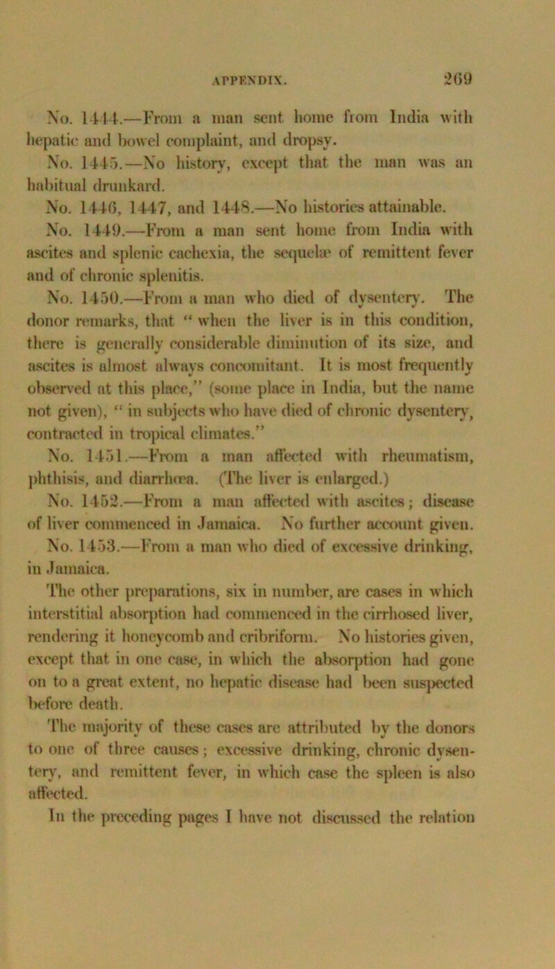 No. 1444.—From a man sent home ftom India with hepatic and bowel complaint, and dropsy. No. 1445.—No history, except that the man was an habitual drunkard. No. 1440, 1447, and 1448.—No histories attainable. No. 1449.—From a man sent home from India with ascites and splenic cachexia, the sequela1 of remittent fever and of chronic splenitis. No. 1450.—From a man who died of dysentery. The donor remarks, that “ when the liver is in this condition, there is generally considerable diminution of its size, and ascites is almost always concomitant. It is most frequently observed at this place,” (some plan; in India, but the name not given), “ in subjects who have died of chronic dysentery, contracted in tropical climates.” No. 1451.—From a tnnn affected with rheumatism, phthisis, and diarrhoea. (The liver is enlarged.) No. 1452.—From n man affected with ascites; disease of liver commenced in Jamaica. No further account given. No. 1453.—From a man who died of excessive drinking, in Jamaica. The other preparations, six in munlrer, are cases in which interstitial absorption had commenced in the cirrhosed liver, rendering it honeycomb and cribriform. No histories given, except that in one case, in which the absorption had gone on to a great extent, no hepatic disease had been suspected before dentil. I’he majority of these cases are attributed by the donors to one of three causes; excessive drinking, chronic dysen- tery, and remittent fever, in which case the spleen is also affected. In the preceding pages I have not discussed the relation