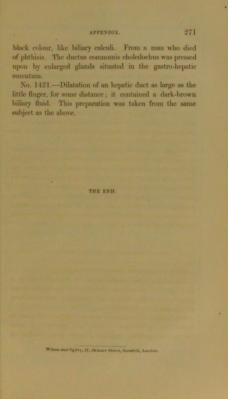 black colour, like biliary calculi. From a man who died of phthisis. The ductus communis choledochus was pressed upon by enlarged glands situated in the gastro-hepatic omentum. No. 1421.—Dilatation of an hepatic duct as large as the little finger, for some distance; it contained a dark-brown biliary fluid. This preparation was taken from the same subject as the above. THE END. Wilson ami Ogilvy, 57, SkilMr Strci t, Snowtiill, Coutloi).