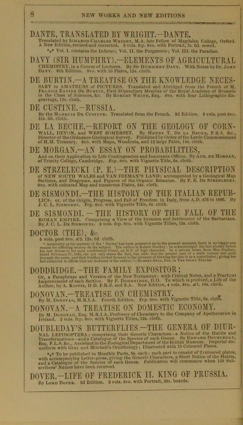 -r— DANTE, TRANSLATED BY WRI6IIT—DANTE. Translated by IciiAnon Charles Wright, M.A. late Fellow of Magdalen College, Oxford. A New Edition, revised and corrected. 3 vols. fcp. 8vo. with Portrait, 7s. 6d. sewed. ♦»* Vol. I. contains the Inferno; Vol. II. the Purgatorio; Vol. III. the Paradiso. DAYY (SIR HUMPHRY).-ELEMENTS OF AGRICULTURAL CHEMISTRY, in a Course of Lectures. By Sir IIumh hry Davy. With Notes by Dr. John Davy. 6th Edition. 8vo. with 10 Plates, 15s. cloth. DE BURTIN.-A TREATISE ON THE KNOWLEDGE NECES- SARY to AMATEURS of PICTURES. Translated and Abridged from the French of M. Francis Xavier 1)k Burtin, First Stipendiary Member of the Royal Academy of Brussels in the Class of Sciences, &c. By Robert White, Esq. 8vo. with four Lithographic En- gravings, 12s. cloth. DE CUSTINE.-RUSSIA. By the Marquis De Custine. Translated from the French. 2d Edition. 3 vols. post 8vo. 31s. 6d. cloth. DE LA BECHE.—REPORT ON THE GEOLOGY OF CORN- WALL, DEVON, and WEST SOMERSET. By Henry T. Dk la Bbchk, F.R.S. &c., Director of the Ordnance Geological Survey. Published by Order of the Lords Commissioners of H.M. Treasury. 8vo. with Slaps, Woodcuts, and 12 large Pates, 14s. cloth. DE MORGAN.-AN ESSAY ON PROBABILITIES, And on their Application to Life Contingencies and Insurance Offices. By Auo. de Morgan, of Trinity College, Cambridge. Fcp. 8vo. with Vignette Title, 6s. cloth. DE STRZELECKI (P. E.)—THE PHYSICAL DESCRIPTION of NEW SOUTH WALES and VAN DIEMAN’S LAND; accompanied by a Geological Map Sections, and Diagrams, and Figures of the Organic Remains. By P. E. I)e Scrzelecki. 8vo. with coloured Map and numerous Plates, 24s. cloth. DE SISMONDI.—THE HISTORY OF THE ITALIAN REPUB- LICS; or, of the Origin, Progress, and Fall of Freedom in Italy, from A.D. 476 to 1806. By J. C. L. Sismondi. Fcp. 8vo. with Vignette Title, 6s. cloth. DE SISMONDI. — THE HISTORY OF THE FALL OF THE ROMAN EMPIRE. Comprising a View of the Invasion and Settlement of the Barbarians. By J. C. L. De Sismondi. 2 vols. fcp. Svo. with Vignette Titles, 12s. cloth. DOCTOR (THE), &c. 6 vols. post 8vo. jt'2. 12s. 6d. cloth.  Admirably n« the mystery of the • Doctor1 haa been preaerv, d np to the present moment, there is no longer any reason for a (fee tin* socresy on the subject. The author is Robert Southey : he acknowledged the fact shortly before hin List illness to his most confldenti.il friend, an M.P. of high character. In a private letter from Mrs. Southey, dated February 27,1643, she not only states the fact, hut adds that the greater part of a sixth volume had gone through the press, and that Southey looked forward to the pleasure of drawing her into it as .1 contributor; giving her full authority to affirm that her husband is the author.”—Robert Bell, Esq. in The Stout Teller. DODDRIDGE.—THE FAMILY EXPOSITOR ; Or, a Paraphrase and Version of the New Testament: with Critical Notes, and a Practical Improvement of each Section. By P. Doddridge, D.D. Io which is prefixed, a Life of the Author, by A. Kirns, D.D. F.R.S. and S.A. New Edition, 4 vols. 8vo. £\. 10s. cloth. DONOVAN.—TREATISE ON CHEMISTRY. . , r By M. Donovan, M.R.I.A. Fourth Edition. Fcp. 8vo. with Vignette Title, 6s. cloth. DONOVAN.-A TREATISE ON DOMESTIC ECONOMY. By M. Donovan, Esq. M.R.I.A. Professor of Chemistry to the Company of Apothecaries Ireland. 2 vols. fcp. Svo. with Vignette Titles, 12s. cloth. in DOUBLEDAY’S BUTTERFLIES-THE GENERA OF DIUR- NAL LEPIDOPTERA; comprising their Generic Characters - a Notice of the Habits and Transformations—and a Catalogue of the Species of each Genus. By Edward Doubleday, Esq. F.L.S. &c., Assistant in the Zoological Department of the British M useum. Imperial 4to. uniform with Gray and Mitchell's Ornithology; Illustrated with 75 Coloured Plates. *.* To be published in Monthly Parts, 5s. each; encli part to consist of 2 coloured plates, with accompanying Letter-press, giving the Generic Characters, a Short Notice of the Habits, and a Catalogue of the Species of each Genus. Publication will commence when IjO Sub- scribers’ Names have been received. DOVER.—LIFE OF FREDERICK IT. KING OF PRUSSIA. J3y Loud Dover. 2d Edition. 2 vols. 8vo. with Portrait, 28s. boards.