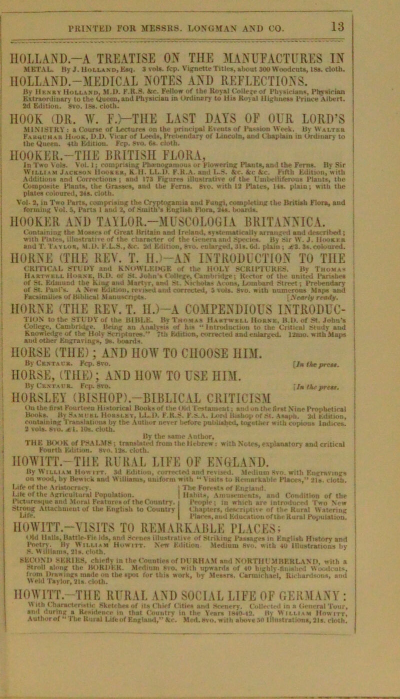 HOLLAND-A TREATISE ON THE MANUFACTURES IN METAL. By J. Holland, Esq. 3 vote. fcp. Vignette Titles, about 300Woodcuts, 18«. cloth. HOLLAND.—MEDICAL NOTES AND REFLECTIONS. By Hknby Holland, M.D. F.R.3. &c. Fellow of the Royal College of Physicians, Physician Extraordinary to the Queen, and Physician in Ordinary to His Royal Highness Prince Albert. 2d Edition. Svo. Iks. cloth. HOOK (DR. W. F.L-THE LAST DAYS OF OUR LORD’S MINISTRY : a Course of Lectures on the principal Events of Passion Week. By Waltkh Fasadhar Huok, 1)1). Vicar of Leeds, Prebendary of Lincoln, and Chaplain in Ordinary to the Queen. 4th Edition. Fcp. Svo. 6s. cloth. HOOKER.—THE BRITISH FLORA, In Two Vote. Vol. 1; comprising Pbaenogamom, or Flowering Plants,and the Ferns. By Sir William Jackson Hooker, K.H. LL.l). F.R.A. and L.S. Ac. Ac Ac. Fifth Edition, with Additions and Corrections ; and 173 Figures illustrative of the Umbelliferous Plants, the Composite Plants, the Grasses, and the Ferns. 8vo. with 13 Plates, 14s. plain; with the plates coloured, 34a cloth. Vol. 3, in Two Parts, comprising the Cryptogamia and Fungi, completing the British Flora, and forming Vol. 3, Parts 1 and 2, of Smith's English Flora, 24s. boards. HOOKER AND TAYLOR.-MUSCOLOGIA BRITANNICA. Containing the Mosses of Great Britain and Ireland, systematically arranged and described ; with Plates, illustrative of the character of the Genera and Species. By sir W. J. IIookkr and T. Taylor, M.D. F.L.S., Ac. 2d Edition, Svo. enlarged, 31s. 6d. plain ; jti. 3s.coloured. HORNE (THE REV. T. II. AN INTRODUCTION TO THE CRITICAL STUDY and KNOWLEDGE of the HOLY SCRIPTURES. By Thomas 11 artwki.l Horn*. B.D. of St. John's College, Cambridge; Rector of the united Parishes of St. Edmund the king and Martyr, and St. Nicholas Aeons, Lombard Street; Prebendary of St. Paul's. A New Edition, revised and corrected, 5 vote. 8vo. with numerous Majw and Facsimiiies of Biblical .Manuscript*. [Nearly rrady. HORNE (THE REV. T. H.)-A COMPENDIOUS INTRODUC- TION to the STUDY of the BIBLE. By Thomas Haktwki.l Hoknk, B.D. of St. John’s College, Cambridge. Being an Analysis of hta “ Introduction to the Critical Study and Knowledge of the Holy Scriptures.'’ 7tb Edition, corrscted and enlarged. I'Jmo. w ith Maps and other Eugravings, 9s. boards. HORSE (THE); AND HOW TO CHOOSE HIM. By Centaur. Fcp. 8vo. [/« Me prett. HORSE, (THE); AND HOW TO USE HIM. By Ck.ntat)r. Fcp. Svo. fIn Ike prett. HORSLEY (BISHOP).—BIBLICAL CRITICISM On the first Fourteen Historical Books of the (lid Testament; and on the first Nine Prophetical Books. By Samubl Uokslkv, LL.D. F.R.S. F.S.A. Gird Bishop of M. Asaph. 3d Edition, containing Translations by the Antlmr never liefore published, together with copious Indices. 2 vote. Svo. jt 1. 10s. cloth. By the same Author, TH E Hi X )K of PMALM8; translated from the Hebrew: with Notes, explanatory and critical Fourth Edition, svo. 13s. cloth. HOW ITT.—THE RURAL LIFE OF ENGLAND. By William How itt. 3d Edition, corrected and revised. Medium Svo. with F.ngravings on wood, by Bewick and Williams, uniform with u Visits to Remarkable Pisces,” 2I». cloth. Life of the Aristocracy. Lilt of the Agricultural Population. Picturesque and Moral Features of the Country. Strong Attachment of the English to Country Life. The Forests of England. Habits, Amusements, and Condition of tbe People; in which are introduced Two New Chapters, descriptive of the Rural Watering Places, and Education oftheKurnl Population. HOWITT-VISITS TO REMARKABLE PLACES; i »ld HaUs, Battlo-Fie Ids, and .Scenes illustrative of Striking Passages in English History and Poetry. By William Howirr. New Edition Medium Svo. with 40 Illustrations by S. Williams, 21s. cloth. SECOND SERIES, chiefly in the Couuties of DI RHAM and NORTHUMBERLAND, with a Stroll along the BORDER. Medium svo. with upwards of 40 highly-finished Woodcuts, from Drawings made on the spot for this work, by Messrs. Carmichael, Richardsons, ami W eld Taylor, 21*. cloth. HOW ITT--THE RURAL AND SOCIAL LIFE OF GERMANY : W ith Characteristic .Sketches of its Chief CltiM and Scenery. CoUw twl in a General Tour, and during a Residence in that Country in the Yean 1H4CV42. Hy William How itt, Author of '* The Rural Life of England,*’ Ike, Med. Hvo. with above 50 lllufttrations, 21b. cloth.