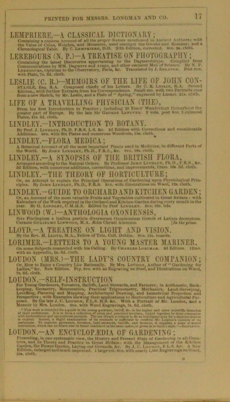 LEMPRIERE.—A CLASSICAL DICTIONARY; Containing a copious Account of all the proper Names mentioned in Ancient Authors; with the Value of Coins, Weights, anil Measures, used amongst the Gri ek* ami llomaus; and a Chronological Table. By T. LKwraiEHK, D.D. 2>7th Edition, corrected. bvo 9s. cloth. LEREBOURS (N. P.)-A TREATISE ON PHOTOGRAPHY; Containing the latest Discoveries appertaining to the Daguerreotype. Compiled front Communications by MM. Daguerre and Arago, and other eminent Men of Science. By VI. I. k r k hoc as, Optician to tlie Observatory, Paris, he. Translated by J. Eukkton. Post 8vo. with Plate, 7a. wl. cloth. LESLIE (C. R.)—MEMOIRS OF THE LIFE OF JOHN CON- STArtLE, F.SII. It.A. Composed chiefly of his latter*. By C. K. Lesuk, K.A. Second Edition., with further Extracts from his Correspondence. Small tto. with two Portraits (one from a new Sketch, by Mr. Leslie, and a Plate of “ Spring,” engraved by Lucas). 21s. cloth. LIFE OF A TRAVELLING PHYSICIAN (THE), From his first Introduction to Practice ; including 30 Years' Wanderings throughout the greater part of Europe. By the late Sir Gkokok Lev kvrk. J vols. post 8vo. 3 coloured Plates, 31s. 6d. cloth. i LINDLEY -INTRODUCTION TO BOTANY. By Prof. J. Lindlky, Ph.D. P.R.8. L.S. *ze. 3d Edition with Corrections and considerable Additions. 8vo. with Six Bates and numerous Woodcuts, Is*, cloth. j LINDLEY-FLORA MEDICA; A Botanical Account of all the most important Plants used in Medicine, in different Parts of the World. By John 1.(milky, Pb.l).. F.K.S., he. hvo. 18s. cloth. LINDLEY—A SYNOPSIS OF THE BRITISH FLORA, Arranged acconiing to the Natural Orvler*. By Professor John Li vdli.v, Ph.D , F.R.S., he. 3d Edition, with numerous additions, corrections, and improvements, 12mo. 10s Gd. cloth. LINDLEY.—THE THEORY OF HORTICULTURE; Or, an Attempt to explain the Principal OpcratiMM of Gardening upon Physiological Prin- ciples. By John Li milky, Ph.D., F.K.S. 8 to. with illustration* on Wood, 12s. cloth. I LINDLEY-GUIDE TO ORCHARD AND KITCHEN GARDEN: Or, an Account of the most valuable FruiU and Vegetables cultivated in Great Britain : with Kalendars of the Work required in the i Irchard and Kitchen Garden during every month in the year. By G. Li milky, C.M.H.8. Edited by Prof l.tmilky. 8vo. Ifis. ltd*. LINWOOI) (W.)—A NT H OLOGIA 0X0NIENSIS, Sue Florilegium e lnsihua poeticis diversorum Oxooienaiuin Gras-t* et Latinis decerptum. Curante Gclirlmo Linwooo, M.A. /Edis Christi Alummo. [/• Ike pres*. I LLOYD.—A TREATISE ON LIGHT AND VISION. By the Rev. II. Lloyo, M.A., Fellow of Trin. Coll. Dublin. 8vo. 15s. I mauls. ! LORIMER.—LETTERS TO A YOUNG MASTER MARINER, On some Subjects conncctetl with his Calling. By Chablks Lokim.b. 3d Edition. 12mo. with an Appendix, 5s. fid. cloth. j LOUDON (MRS.)—THE LADY'S COUNTRY COMPANION; Or, How to Enjoy a Country Liie Rationally. By Mrs. LorooN. Author of “ Gardening for Ladies,” &c. New Edition. Fcp. Bvo. with an Engraving on Steel, and Illustrations on Wood, 7a 6d. cloth. LOUDON-SELF-INSTRUCTION For Youu* Gardeners, Foresters, Bailiffs, Land Stewards, and Farmers; in Arithmetic, Book- keeping, Geometry, Mensuration, Practical Trigonometry, Mechanics, Land-Surveying. Levelling, Pfenning and Mapping. Architectural Itrawmir, and laometrical Projection nod Perspective; with Examples Viewing their applications to Horticulture and Agricultural Pur- poses. By the late i. C. Loudon, F.L.S. II.». fee. With a Portrait of Mr. Loudon, mud a Memoir by Mrs. Loudou. 8vo. with Wood Engravings, 7s. 6d. cloth.  Thk i»nrk is tntrnHr ! for a jru.-ir to Uw Ttniaf CArJ»-cr r. bailiff, Ac in thr higher and mars srienliftc branches •f their prof*** urn*. It i* m form a collection j4ain ajvl practics! tr**t**r». li&k*d together hr their emmexioa with horticultural and agricultural pursuit*. The us* ofsurh a roloms to fit *n intelligent nun for'a »uj>eitor station i« rvvdrnt. Indeeii, s slight examination of its content* is raflinent in mnfirrn Mr. Loudon's opinion of it* uwiu'.neas. To anterior *r*nlen*r*, foresters, land stewards, bailiff*, and brnu-rt, it supplies a mass «f sound instruction, which can no where else be foun-t combined In the samr spare,or gitra in soluctU » style..—Hiunuxu L0UD0N.-AN ENCYCLOPEDIA OF GARDENING; Fri-seiiting, in one systematic view, the History and Present .State of Gardening in ail Coun- tries, ami ill. Theory and Practice in Great Britain: with the Management of the Kitchen Garden, the Flower Garden, Lajingout Ground*. Ac. By J. C. Lnnms. H.L.S. Ac A New F.dition, enlarged and much improved. 1 large vol. 8vo. with nearly 1,000 Engravings on Wood, 50a. cloth. n