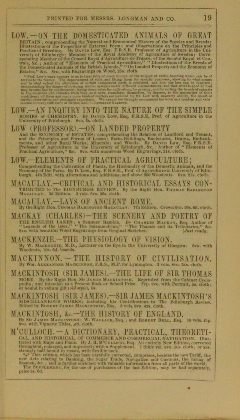 LOW.-ON TIIE DOMESTICATED ANIMALS OF GREAT BRITAIN; comprehending the Natural and Economical History of the Species and Breeds; Illustrations of the Properties of External Form; and Observations on the Principles and Practice of Breeding. By David Low, Esc;. E.R.S.E. Professor of Agriculture in the Uni- versity of Edinburgh; Member of the Royal Academy of Agriculture of Sweden; Corre- sponding Member of the Conseil Roval d’Agricnlture do France, of the Society Royal et Cen- tral, Src. ; Author of “ Elements of Practical Agriculture,” “ Illustrations of the Breeds of the Domesticated Animals of the British Islands.1’ “ On Landed Property and the Economy of Eatates,” Ac. 8vo. with Engravings on Wood, 35s. cloth. •< Prof. Low s work appears to os to trrat folly of sorry branch of the subject of rattle-brtodmg which can be of service to the farmer. The improvrmsnt of acuta, and Sum* them for specific porposoa: shewing by what means and to what eatent the alteration of certain compoornt parts is produced, and how the lose can be repaired ; demonstrating the danger of pursuing similar systems under different circumstances, and that what is good st first may become bad by continuance . lasing down rules for cultivation, for gracing, and foe suiting the breeds of animals to the localities nnd climates when they as it were, transform themselves, by degrees, to the necessities of their conditions; all these and many more kindred matters ate handled by Mr. Low with masterly ability, the result of careful observation and prolonged experience. We eancol too strongly recommend his work as a treatise and sad* mecum to every cultivator of British land.—Lrrsaxkr burnt. LOW-AN INQUIRY INTO TIIE NATURE OF TIIE SIMPLE BODIES of CHEMISTRY. By David Low, Esq. F.R.S.K, Prof, of Agriculture in the University of Edinburgh. 8vo. 6s. cloth. LOW (PROFESSOR).—ON LANDED PROPERTY And the ECONOMY of F.STATF1S; comprehending the Relation of landlord and Tenant, and the Principles anti Forms of Id-ases; Fartu-Butlding*, Enclosures, Drains, Embank- ments, and other Rural Works; .Minerals; and Woods. Bv David Low, Kao. F.R.JbB. Professor of Agriculture in the University of Edinburgh, Ac.; Author or “ Elements of Practical Agriculture,” Ac. 8vo. with numerous Wood Engravings, 31s. cloth. LOW.—ELEMENTS OF PRACTICAL AGRICULTURE; Comprehending the Cultivation of Plants, the Husbandry of the Domestic Animals, and the Economy of the Farm. By I>. Low, Kaq. F R.S.E., Prof, of Agriculture in University of Edin- burgh. 4th Edit, with Alterations and Additions, and above 300 Woodcuts. 8vo. 31s. cloth. MACAULAY-CRITICAL AND HISTORICAL ESSAYS Con- tributed to The EDINBURGH REVIEW. By the Right Hon. Thomas Babington Macaclay. 3d Edition. 3 vols. 8vo. 36a. cloth. MACAULAY.—LAYS OF ANCIENT ROME. By the Right Hon.Thomas Babisoton Macaulay. 7th Edition. Crown 8vo. 10s. 6d. cloth. MACKAY (CHARLES)-TIIE SCENERY AND POETRY OF THE ENGLISH LAKES; a Summer Ramble. Bv Charlrs Mac a at, Esq. Author of ‘•Legends of the Isles,” “The Salainandrine,” “The Thames and its Tributaries,” Ac. 8vo. with lieautifnl Wood Engravings from Original Sketches. [Jtul ready. MACKENZIE.—THE PHYSIOLOGY OF VISION. By W. Mackenzie. M.D., Lecturer on the Eye in the University of Glasgow. 8vo. with Woodcuts, 108. 6d. boards. MACKINNON.-THE HISTORY OF CIVILISATION. By Ww. Alexander MacKinnon, P.R.S.. M.P.forLymiugton. 2 vols. 8vo. 34s. cloth. MACKINTOSH (SIR JAMES).—THE LIFE OF SIR THOMAS MORE. By the Right Hoii. Sir Jambs Mackintosh. Reprinted from the Cabinet Cyclo- pedia ; and intended as a Present Book or School Prise. F’cp. 8vo. with Portrait, 5s. cloth; or bound in vellum gilt (old sfyfe), 8s. MACKINTOSH (SIR JAMES).—SIR JAMES MACKINTOSH’S MISCELLANEOUS WORKS; including his Contributions to The Edinburgh Review. Edited by Robert Jambs Mackintosh, Esq. 3 vols.8vo. 42s. cloth. MACKINTOSH, A.-.—THE HISTORY OF ENGLAND. By Sir James Mackintosh; W. Wallacb, Esq.; and Robert Bell, Esq. 10 vols. fcp. 8vo. with Vignette Titles, jC3. cloth. M'CULLOCLI. —A DICTIONARY, PRACTICAL, THEORETI- CAL, AND HISTORICAL, OF COMMERCE AND COMMERCIAL NAVIGATION. Illus- trated with Mans and Plans. By J. R.M'Culloch, Esq. An entirely New Edition, corrected throughout, enlarged, and improved ; with a Supplement. 1 thick vol. 8vo. 50s. cloth ; or 55s. strongly half hound in rusaia, with flexible back. *»* This edition, which 1m* been carefully corrected, comprises, besides the newTaritT, the new Acts relating to Banking, the Sugar Trade. Navigation mid Customs, the luring of Seamen, Ac.; and is further enriched with valuable information from all |uirts of the world. The ni'ri'LBMENT, for the use of purchasers of the laid Edition, may be had separately, price 3s. 6d.