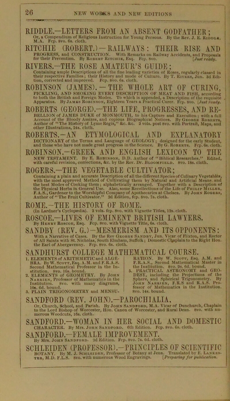 20 RIDDLE-LETTERS FROM AN ABSENT GODFATHER; Or, a Compendium of Religious Instruction for Young Persons. By the Rev. J. E. Riddle, M.A. Fcp. 8vo. 6s. cloth. RITCHIE (ROBERT.)-RAILWAYS: TIIEIR RISE AND PROGRESS, and CONSTRUCTION. With Remarks on Railway Accidents, and Proposals for their Prevention. By Robert Ritchie, Esq. Fcp. 8vo. [Jual ready. RIVERS.—THE ROSE AMATEUR’S GUIDE; Containing ample Descriptions of all the fine leading varieties of Roses, regularly classed in their respective Families; their History and mode of Culture. By T. Rivers, Jun. 3d Edi- tion, corrected and improved. Fcp. 8vo. 6s. cloth. ROBINSON (JAMES).-THE WHOLE ART OF CURING, PICKLING, AND SMOKING EVERY DESCRIPTION OF MEAT AND FISH, according to both the British and Foreign Modes. To which is appended, a Description of the requisite Apparatus. By James Robinson, Eighteen Years a Practical Curer. Fcp. 8vo. [Just ready. ROBERTS (GEORGE).—THE LIFE, PROGRESSES, AND Re- bellion of JAMES DUKE of MONMOUTH, to his Capture and Execution; with a full Account of the Bloody Assi7.es, and copious Biographical Notices. By Georoe Roberts, Author of “The History of Lyme Regis,” &c. &c. 2 vols. post 8vo. with Portrait, Maps, and other Illustrations, 24s. cloth. ROBERTS.—AN ETYMOLOGICAL AND EXPLANATORY DICTIONARY of the Terms and Language of GEOLOGY; designed for the early Student, and those who have not made great progress in the Science. By G. Roberts. Fcp. 6s. cloth. ROBINSON.—GREEK AND ENGLISH LEXICON TO THE NEW TESTAMENT. By E. Robinson, D.D. Author of “Biblical Researches.” Edited, with careful revision, corrections, &c. by the Rev. Dr. Bloomfield. 8vo. 18s. cloth. ROGERS.-TIIE VEGETABLE CULTIVATOR; Containing a plain and accurate Description of all the different Species of Culinary Vegetables, with the most approved Method of Cultivating them by Natural and Artificial Means, and the best Modes of Cooking them ; alphabetically arranged. Together with a Description of the Physical Herbs in General Use. Also, some Recollections of the Life of Philip M iller, F.A.S., Gnrdenerto the Worshipful Companvof Apothecaries at Chelsea. By John Rogers, Author of “ The Fruit Cultivator.” 2d Edition, fcp. 8vo. 7s. cloth. ROME.-THE HISTORY OF ROME. (In Lardner’s Cyclopaulia). 2 vols. fcp. 8vo. with Vignette Titles, 12s. cloth. ROSCOE.—LIVES OF EMINENT BRITISH LAWYERS. By Henry Roscoe, Esq. Fcp. 8vo. with Vignette Title, 6s. cloth. SANDBY (REV. GJ-MESMERISM AND ITS OPPONENTS: With a Narrative of Cases. By the Rev George Sanddy, Jun. Vicar of Flixton, and Rector of All Saints with St. Nicholas, South Elmhatn, Suffolk; Domestic Chaplain to the Right Hon. the Earl of Abergavenny. Fcp. 8vo. 6s. cloth. SANDHURST COLLEGE MAT 1. ELEMENTS of ARITHMETIC and ALG E- BRA. By W. Scott, Esq. A.M. and F. R.A.S. Second Mathematical Professor in the In- stitution. 8vo. 16s. bound. 2. ELEMENTS of GEOMETRY. By John Narrien, Professor of Mathematics in the Institution. 8vo. with many diagrams, 10e. 6d. bound. 3. PLAIN TRIGONOMETRY and MENSU- UEMATICAL COURSE. RATION. By IV. Scott, Esq. A.M. and F.R.A.S., Second Mathematical Master in the Institution. 8vo. 9s. fid. bound. 5. PRACTICAL ASTRONOMY and GEO- DESY, including the Projections of the Sphere, and Spherical Trigonometry. By John Narrien, F.R.S and R.A.S. Pro- fessor of Mathematics in the Institution. 8vo. 14s. bound. SANDFORD (REV. JOIIN).-PAROCIIIALIA, Or, Church, School, and Parish. By John Sandford, M.A. Vicar of Dunchurcli, Chaplain to the Lord Bishop of Worcester, Hon. Canon of Worcester, and Rural Dean. 8vo. with nu- merous Woodcuts, 16s. cloth. SANDFORD.—WOMAN IN HER SOCIAL AND DOMESTIC CHARACTER. By Mrs. John Sandford. 6th Edition. Fcp. 8vo. Cs. cloth. SANDFORD.—FEMALE IMPROVEMENT. By Mrs. John Sandford. 2d Edition. Fcp. 8vo. 7s. 6d. cloth. SCIILEIDEN (PROFESSOR).-PRINCIPLES OF SCIENTIFIC BOTANY. Bv M. J. Schlbidbn, Professor of Botany at Jena. Translated by E. Lankes- ter, M.D. F.L.S. 8vo. with numerous Wood Engravings. [Preparing for publication.