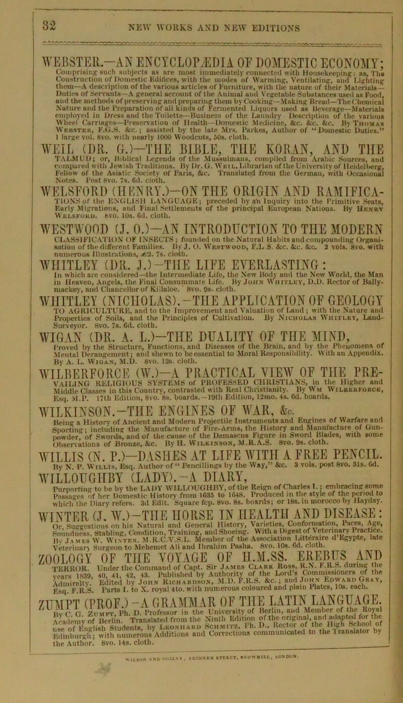 WEBSTER-AN ENCYCLOPAEDIA OE DOMESTIC ECONOMY; Duties of Servants—A general account of the Aniuiul anil Vegetable Substances used as Food, ami the methods of preserving and preparing them by Cooking -Making Bread—The Chemical Nature and the Preparation of all kinds of Fermented Liquors used as Beverage—Materials employed in Dress and the Toilette—Business of the Laundry Description of the various Wheel Carriages—Preservation of Health—Domestic Medicine, &c. &c. &c. By Thomas Wbhsteii, F.G.S. &c. j assisted by the late Mrs. Parkes, Author of “Domestic Duties.” 1 large vol. 8vo. with nearly 1000 Woodcuts, 50s. cloth. WEIL (Dll. G.)—THE BIBLE, THE KORAN, AND THE TALMUD; — •'•“gi—| ~ ffl''  compared i Fellow of 1 Notes. Post 8vo. 7s. 6d. cloth. WELSFORD (HENRY.)—ON THE ORIGIN AND RAMIFICA- TION.S of the ENGLISH LANGUAGE; preceded by an lm;uiry into the Primitive Seats, Early Migrations, and Final Settlements of the principal European Nations. By Hknry Welsfokd. fevo. 10s. 6d. cloth. WESTWOOD (J. 0.)—AN INTRODUCTION TO THE MODERN CLASSIFICATION OF INSECTS; founded on the Natural Habits and compounding Organi- sation of the different Families. By J. O. Westwood, F.L S. &c. &c. &c. 2 vols. 8vo. with numerous Illustrations, jt‘2. 7s. cloth. WHITLEY (DR. J.) —THE LIFE EVERLASTING: In which are considered—the Intermediate Life, the New Body and the New World, the Man in Heaven, Angels, the Final Consummate Life. By John Whitley, D.D. Rector of Bally- niackey, and Chancellor of Killaloe.' 8vo. 9s. cloth. WHITLEY (NICHOLAS).-TILE APPLICATION OF GEOLOGY TO AGRICULTURE, and to the Improvement and Valuation of Ijiml ; with the Nature and Properties of Soils, and the Principles of Cultivatiou. By Nicholas Whitley, Land- Surveyor. 8vo. 7s. 6d. cloth. WIGAN (DR. A. L.)—THE DUALITY OF THE MIND, Proved by the Structure, Functions, and Diseases of the Brain, and by the Phenomena of Mental Derangement; and shewn to beessentiul to Moral Responsibility. With an Appendix. By A. L. Wigan, M.D. 8vo. 12s. cloth. Esq. M.P. 17tli Edition, 8vo.’8s. boards.— 19th Edition, 12mo. 4s. 6d. boards. WILKINSON.—THE ENGINES OF WAR, fee. Being a History of Ancient and Modern Projectile Instruments and F.ngines of \Vnrfare and Sporting; including the Manufacture of Fire-Arms, the History and Manufacture of Gun- powder, of Swords, ami of the cause of the Damascus Figure in Sword Blades, with some Observations of Bronze, &c. By H. Wilkinson, M.R.A.S. 8vo. 9s. cloth. WILLIS (N. P.)—DASHES AT LIFE WITH A FREE PENCIL. By N P. Willis, Esq. Author of “ Pencillings by the Way,” &c. 3 vols. post 8vo. 31s. Gd. WILLOUGHBY (LADY).-A DIARY, Purporting to he by the LADY WILLOUGHBY, of the Reign of Charles I.; embracing some Passages of her Domestic History from 1635 to 1648. Produced in the style of the period to which the Diary refers. 3d Edit. Square fcp. 8vo. 8s. boards; or 18s. m morocco by Hayday. WINTER (J. W.)—THE HORSE IN HEALTH AND DISEASE : Or Suggestions on his Natural and General History, Varieties, Conformation, laces, Age, Soundness. Stabling, Condition, Training, andShoeing. With a Digest of Veterinary 1 ractice. lly James W. Winter. M.R.C.V.S.L. Member of the Association Litternire d Egypte, late Veterinarx Surgeon to Meliemet Ali and Ibrahim Pasha. 8\ro. 10s. Gd. cloth. ZOOLOGY OF THE VOYAGE OF II.M.SS. EREBUS AND TERROR. Under the Command of Capt. Sir James Clark Ross, R.N. F.R.S. during the vears 1839, 40, 41, 42, 43. Published by Authority of the Lord s Commissioners of the Admiralty. Edited by John Richardson, M.l). F.R.S. &c.; and John Edward Gray, Esq. F.R.S. Parts I. to X. royal 4to. with numerous coloured and plain Plates, 10s. each. ZUMPT (PROF.) -A GRAMMAR OF THE LATIN LANGUAGE. ‘ Hv C G Zdmpt, Ph. D. Professor in the University of Berlin, and Member of tin- Royal Academy of Berlin. Translated from the Ninth Edition of the original, and adapted for the ()f Fntrlish Students, by Leonhard Schmitz, Ph. D., Rector of the High School of Edinburgh ; with numerous Additions and CoiTections communicated to the Iranslatoi y the Author. 8vo. 14s. cloth. H ll.$oN A Nl» OOILVI , &KINNEU ftTF.ELT, USOWBILI,, LONDON.