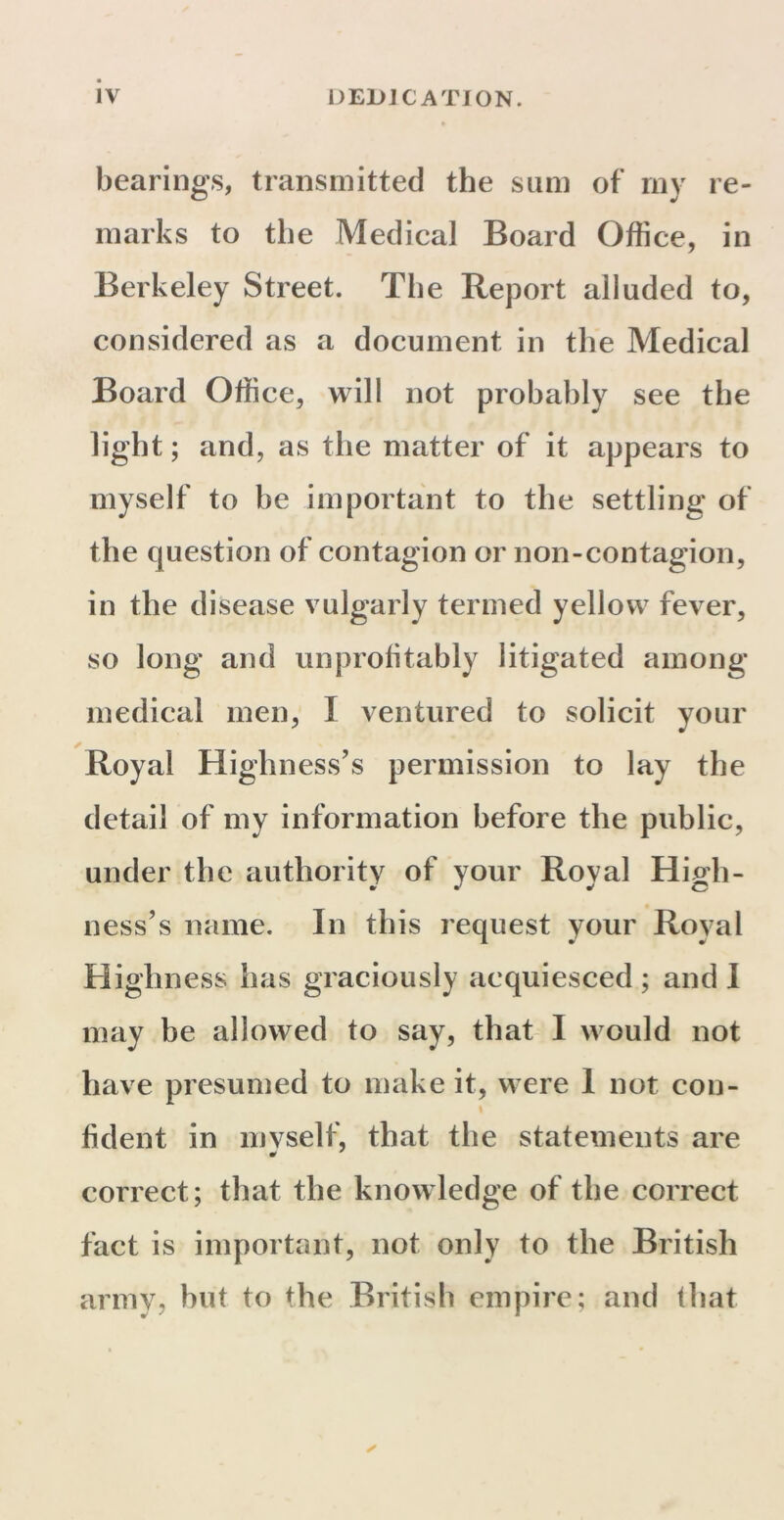 bearings, transmitted the sum of my re- marks to the Medical Board Office, in Berkeley Street. The Report alluded to, considered as a document in the Medical Board Office, will not probably see the light; and, as the matter of it appears to myself to be important to the settling of the question of contagion or non-contagion, in the disease vulgarly termed yellow fever, so long and unprofitably litigated among medical men, I ventured to solicit your Royal Highness’s permission to lay the detail of my information before the public, under the authority of your Royal High- ness’s name. In this request your Royal Highness has graciously acquiesced; and I may be allowed to say, that I would not have presumed to make it, were 1 not con- \ fident in myself, that the statements are correct; that the knowledge of the correct fact is important, not only to the British army, but to the British empire; and that