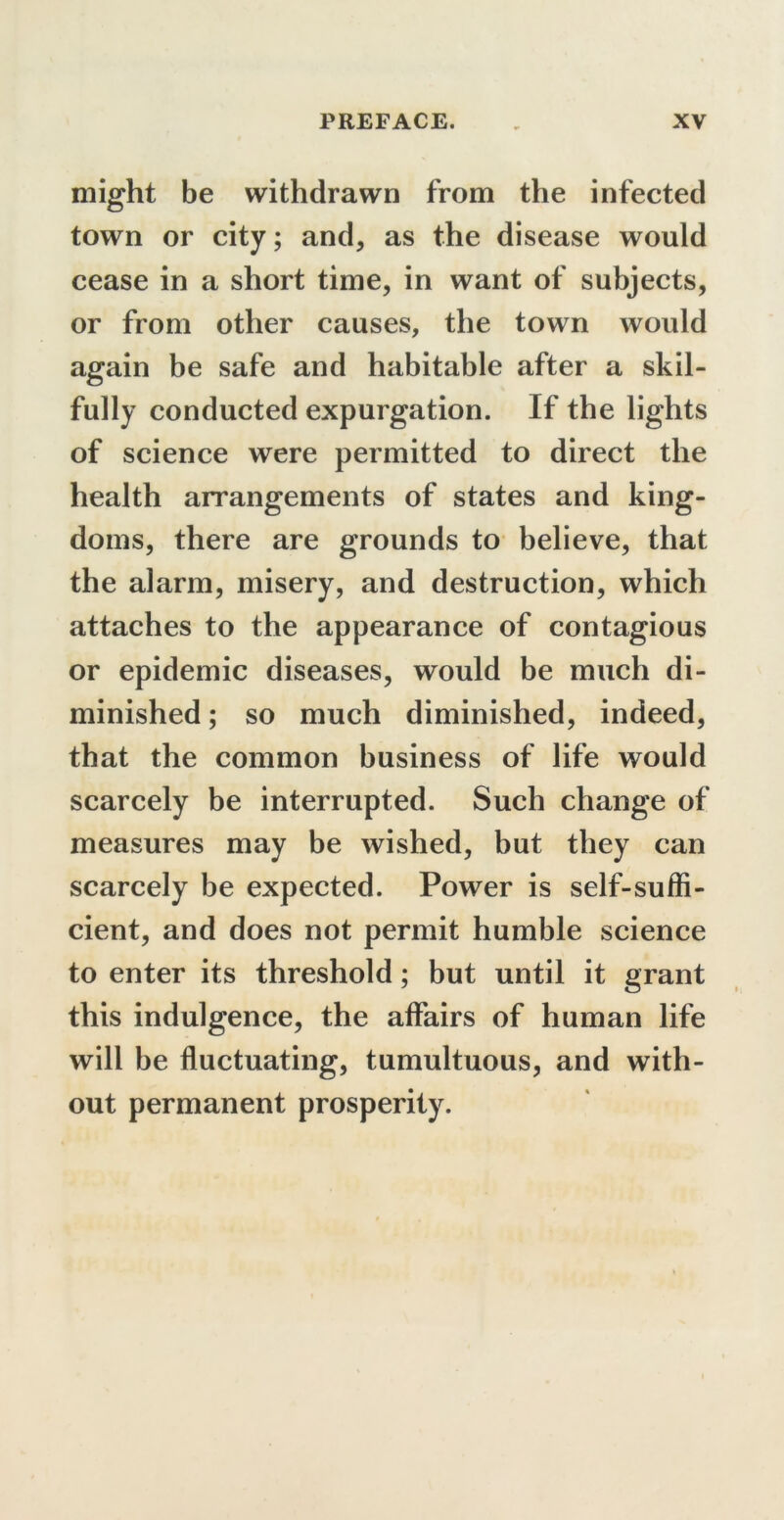 might be withdrawn from the infected town or city; and, as the disease would cease in a short time, in want of subjects, or from other causes, the town would again be safe and habitable after a skil- fully conducted expurgation. If the lights of science were permitted to direct the health arrangements of states and king- doms, there are grounds to believe, that the alarm, misery, and destruction, which attaches to the appearance of contagious or epidemic diseases, would be much di- minished ; so much diminished, indeed, that the common business of life would scarcely be interrupted. Such change of measures may be wished, but they can scarcely be expected. Power is self-suffi- cient, and does not permit humble science to enter its threshold; but until it grant this indulgence, the affairs of human life will be fluctuating, tumultuous, and with- out permanent prosperity.