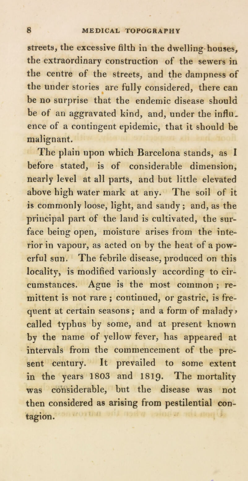 streets, the excessive filth in the dwelling houses, the extraordinary construction of the sewers in the centre of the streets, and the dampness of the under stories are fully considered, there can be no surprise that the endemic disease should be of an aggravated kind, and, under the influ. ence of a contingent epidemic, that it should be malignant. The plain upon which Barcelona stands, as I before stated, is of considerable dimension, nearly level at all parts, and but little elevated above high water mark at any. The soil of it is commonly loose, light, and sandy; and, as the principal part of the land is cultivated, the sur- face being open, moisture arises from the inte- rior in vapour, as acted on by the heat of a pow- erful sun. The febrile disease, produced on this locality, is modified variously according to cir- cumstances. Ague is the most common ; re- mittent is not rare ; continued, or gastric, is fre- quent at certain seasons; and a form of malady* called typhus by some, and at present known by the name of yellow fever, has appeared at intervals from the commencement of the pre- sent century. It prevailed to some extent in the years 1803 and 1819* The mortality was considerable, but the disease was not then considered as arising from pestilential con- tagion.
