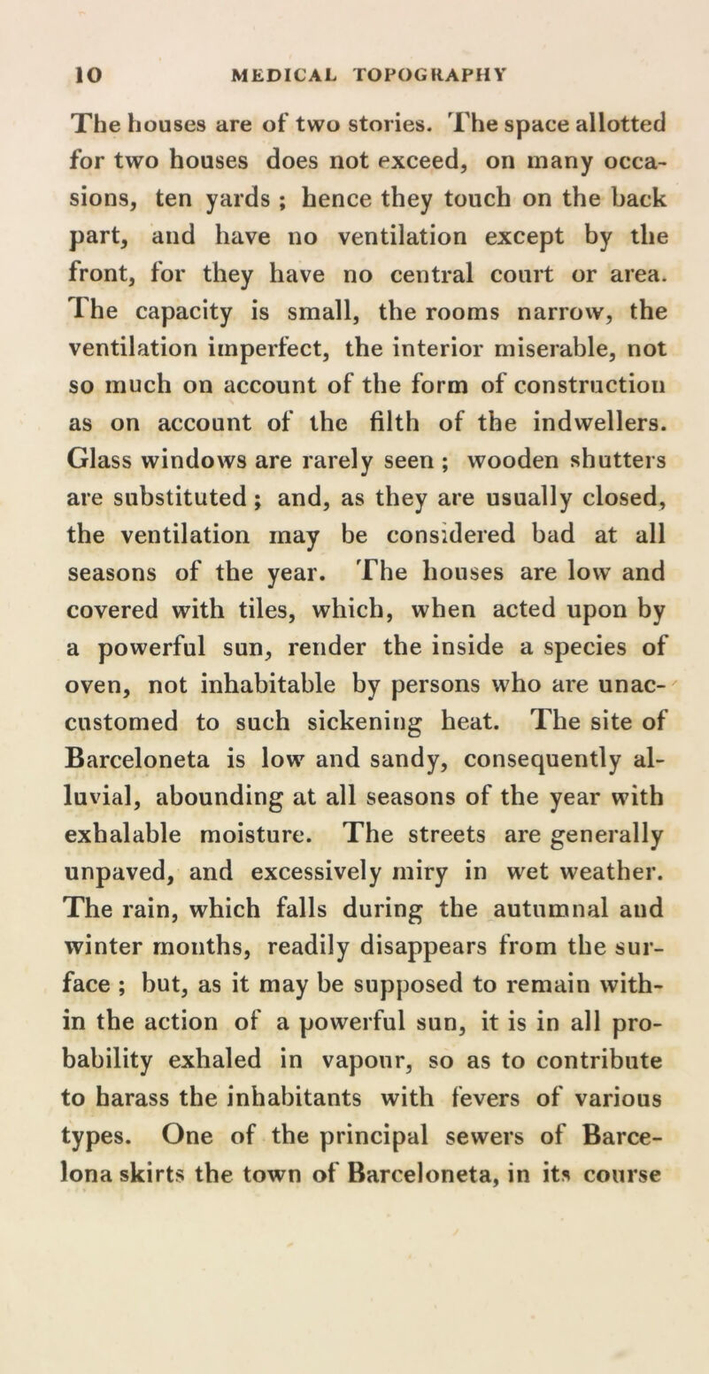 The houses are of two stories. The space allotted for two houses does not exceed, on many occa- sions, ten yards ; hence they touch on the back part, and have no ventilation except by the front, for they have no central court or area. The capacity is small, the rooms narrow, the ventilation imperfect, the interior miserable, not so much on account of the form of construction as on account of the filth of the indwellers. Glass windows are rarely seen ; wooden shutters are substituted ; and, as they are usually closed, the ventilation may be considered bad at all seasons of the year. The houses are low and covered with tiles, which, when acted upon by a powerful sun, render the inside a species of oven, not inhabitable by persons who are unac- customed to such sickening heat. The site of Barceloneta is low and sandy, consequently al- luvial, abounding at all seasons of the year with exhalable moisture. The streets are generally unpaved, and excessively miry in wet weather. The rain, which falls during the autumnal and winter months, readily disappears from the sur- face ; but, as it may be supposed to remain with- in the action of a powerful sun, it is in all pro- bability exhaled in vapour, so as to contribute to harass the inhabitants with fevers of various types. One of the principal sewers of Barce- lona skirts the town of Barceloneta, in its course ' / V