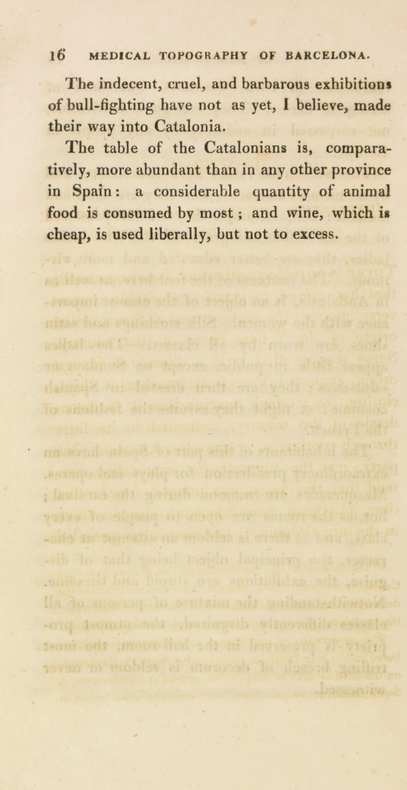 The indecent, cruel, and barbarous exhibitions of bull-fighting have not as yet, I believe, made their way into Catalonia. The table of the Catalonians is, compara- tively, more abundant than in any other province in Spain: a considerable quantity of animal food is consumed by most; and wine, which is cheap, is used liberally, but not to excess. X