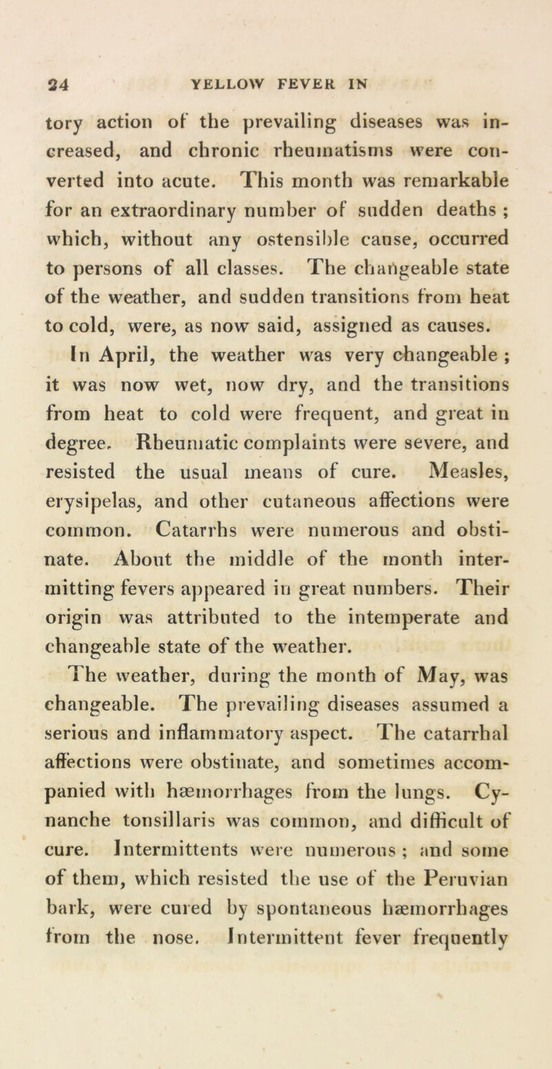 tory action of the prevailing diseases was in- creased, and chronic rheumatisms were con- verted into acute. This month was remarkable for an extraordinary number of sudden deaths ; which, without any ostensible cause, occurred to persons of all classes. The changeable state of the weather, and sudden transitions from heat to cold, were, as now said, assigned as causes. In April, the weather was very changeable ; it was now wet, now dry, and the transitions from heat to cold were frequent, and great in degree. Rheumatic complaints were severe, and resisted the usual means of cure. Measles, erysipelas, and other cutaneous affections were common. Catarrhs were numerous and obsti- nate. About the middle of the month inter- mitting fevers appeared in great numbers. Their origin was attributed to the intemperate and changeable state of the weather. The weather, during the month of May, was changeable. The prevailing diseases assumed a serious and inflammatory aspect. The catarrhal affections were obstinate, and sometimes accom- panied with haemorrhages from the lungs. Cy- nanche tonsillaris was common, and difficult of cure. Jntermittents were numerous ; and some of them, which resisted the use of the Peruvian bark, were cured by spontaneous haemorrhages from the nose. Intermittent fever frequently