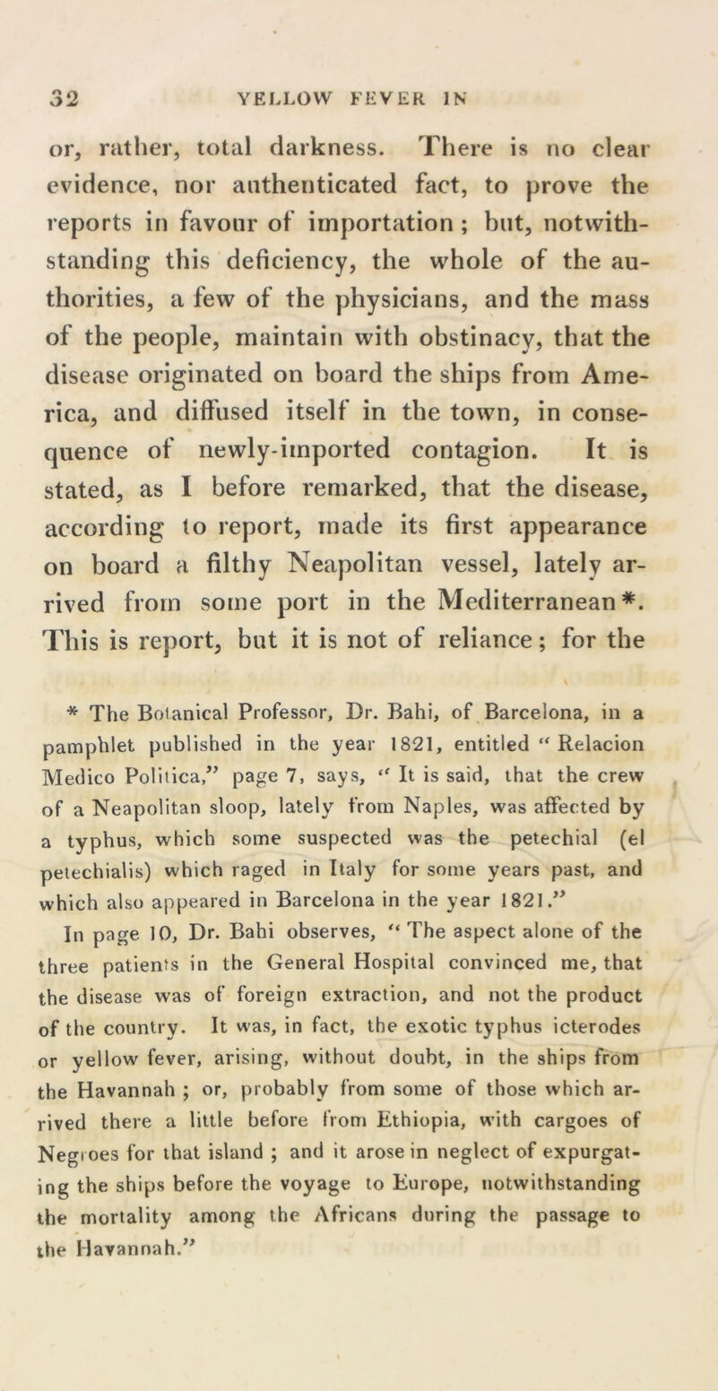 or, rather, total darkness. There is no clear evidence, nor authenticated fact, to prove the reports in favour of importation ; but, notwith- standing this deficiency, the whole of the au- thorities, a few of the physicians, and the mass of the people, maintain with obstinacy, that the disease originated on board the ships from Ame- rica, and diffused itself in the town, in conse- quence of newly-imported contagion. It is stated, as I before remarked, that the disease, according to report, made its first appearance on board a filthy Neapolitan vessel, lately ar- rived from some port in the Mediterranean *. This is report, but it is not of reliance; for the * The Botanical Professor, Dr. Bahi, of Barcelona, in a pamphlet published in the year 1821, entitled “ Relacion Medico Politica,” page 7, says, “ It is said, that the crew of a Neapolitan sloop, lately from Naples, was affected by a typhus, which some suspected was the petechial (el petechialis) which raged in Italy for some years past, and which also appeared in Barcelona in the year 1821 In page 10, Dr. Bahi observes, “ The aspect alone of the three patients in the General Hospital convinced me, that the disease was of foreign extraction, and not the product of the country. It was, in fact, the exotic typhus icterodes or yellow fever, arising, without doubt, in the ships from the Havannah ; or, probably from some of those which ar- rived there a little before from Ethiopia, with cargoes of Negroes for that island ; and it arose in neglect of expurgat- ing the ships before the voyage to Europe, notwithstanding the mortality among the Africans during the passage to the Havannah.”