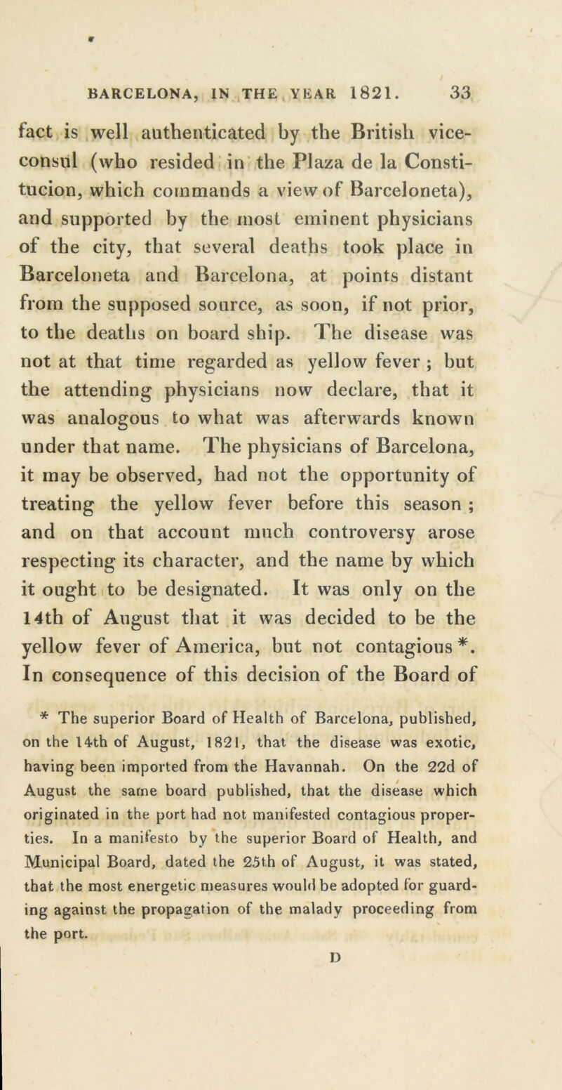 BARCELONA, IN THE YEAR 1821. 33 fact is well authenticated by the British vice- consul (who resided in the Plaza de la Consti- tucion, which commands a view of Barceloneta), and supported by the most eminent physicians of the city, that several deaths took place in Barceloneta and Barcelona, at points distant from the supposed source, as soon, if not prior, to the deaths on board ship. The disease was not at that time regarded as yellow fever ; but the attending physicians now declare, that it was analogous to what was afterwards known under that name. The physicians of Barcelona, it may be observed, had not the opportunity of treating the yellow fever before this season ; and on that account much controversy arose respecting its character, and the name by which it ought to be designated. It was only on the 14th of August that it was decided to be the yellow fever of America, but not contagious*. In consequence of this decision of the Board of * The superior Board of Health of Barcelona, published, on the 14th of August, 1821, that the disease was exotic, having been imported from the Havannah. On the 22d of August the same board published, that the disease which originated in the port had not manifested contagious proper- ties. In a manifesto by the superior Board of Health, and Municipal Board, dated the 25th of August, it was stated, that the most energetic measures would be adopted for guard- ing against the propagation of the malady proceeding from V the port. D