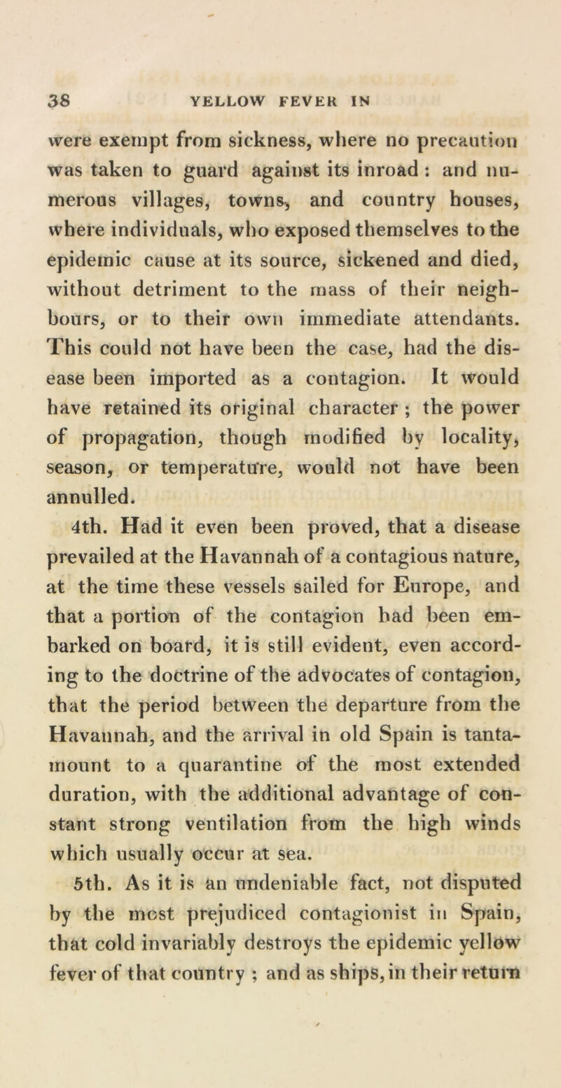 were exempt from sickness, where no precaution was taken to guard against its inroad : and nu- merous villages, towns* and country houses, where individuals, who exposed themselves to the epidemic cause at its source, sickened and died, without detriment to the mass of their neigh- bours, or to their own immediate attendants. This could not have been the case, had the dis- ease been imported as a contagion. It would have retained its original character ; the power of propagation, though modified by locality, season, or temperature, would not have been annulled. 4th. Had it even been proved, that a disease prevailed at the Havannah of a contagious nature, at the time these vessels sailed for Europe, and that a portion of the contagion had been em- barked on board, it is still evident, even accord- ing to the doctrine of the advocates of contagion, that the period between the departure from the Havannah, and the arrival in old Spain is tanta- mount to a quarantine of the most extended duration, with the additional advantage of con- stant strong ventilation from the high winds which usually occur at sea. 5th. As it is an undeniable fact, not disputed by the most prejudiced contagionist in Spain, that cold invariably destroys the epidemic yellow fever of that country ; and as ships, in their return