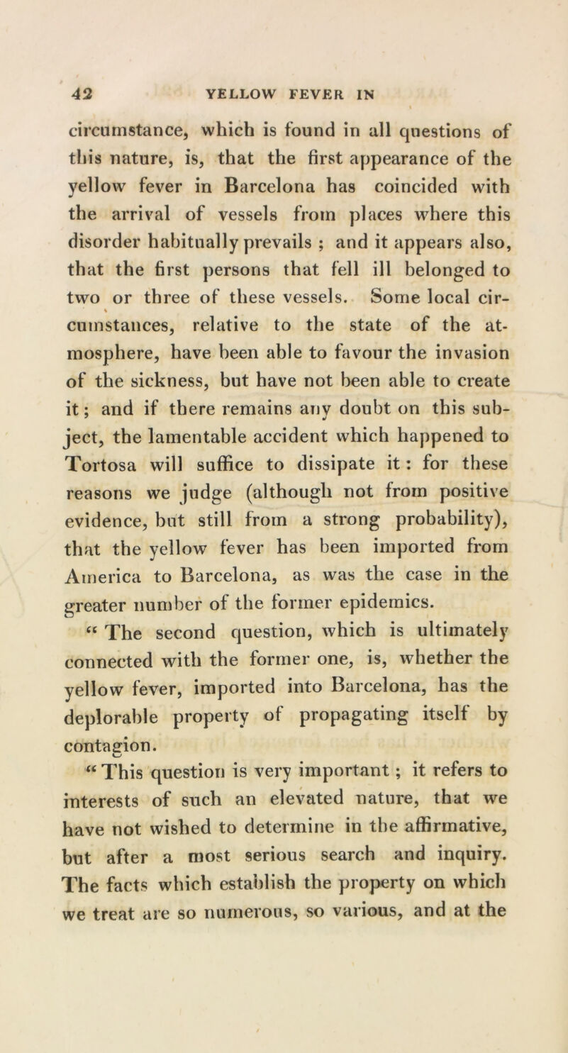 circumstance, which is found in all questions of this nature, is, that the first appearance of the yellow fever in Barcelona has coincided with the arrival of vessels from places where this disorder habitually prevails ; and it appears also, that the first persons that fell ill belonged to two or three of these vessels. Some local cir- % cumstances, relative to the state of the at- mosphere, have been able to favour the invasion of the sickness, but have not been able to create it; and if there remains anv doubt on this sub- 7 J ject, the lamentable accident which happened to Tortosa will suffice to dissipate it: for these reasons we judge (although not from positive evidence, but still from a strong probability), that the yellow fever has been imported from America to Barcelona, as was the case in the greater number of the former epidemics. “ The second question, which is ultimately connected with the former one, is, whether the yellow fever, imported into Barcelona, has the deplorable property of propagating itself by contagion. s~> “ This question is very important; it refers to interests of such an elevated nature, that we have not wished to determine in the affirmative, but after a most serious search and inquiry. The facts which establish the property on which we treat are so numerous, so various, and at the