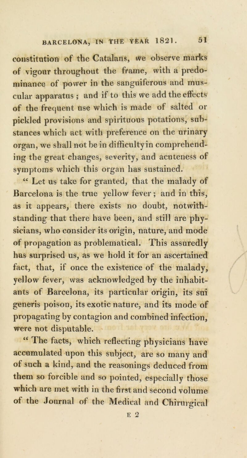 constitution of the Catalans, we observe marks of vigour throughout the frame, with a predo- minance of power in the sanguiferous and mus- cular apparatus ; and if to this we add the effects of the frequent use which is made of salted or pickled provisions and spirituous potations, sub- stances which act with preference on the urinary organ, we shall not he in difficulty in comprehend- ing the great changes, severity, and acuteness of symptoms which this organ has sustained. “ Let us take for granted, that the malady of Barcelona is the true yellow fever; and in this, as it appears, there exists no doubt, notwith- standing that there have been, and still are phy- sicians, who consider its origin, nature, and mode of propagation as problematical. This assuredly has surprised us, as we hold it for an ascertained fact, that, if once the existence of the malady, yellow fever, was acknowledged by the inhabit- ants of Barcelona, its particular origin, its sui generis poison, its exotic nature, and its mode of propagating by contagion and combined infection, were not disputable. u The facts, which reflecting physicians have accumulated upon this subject, are so many and of such a kind, and the reasonings deduced from them so forcible and so pointed, especially those which are met with in the first and second volume of the Journal of the Medical and Chirurgical