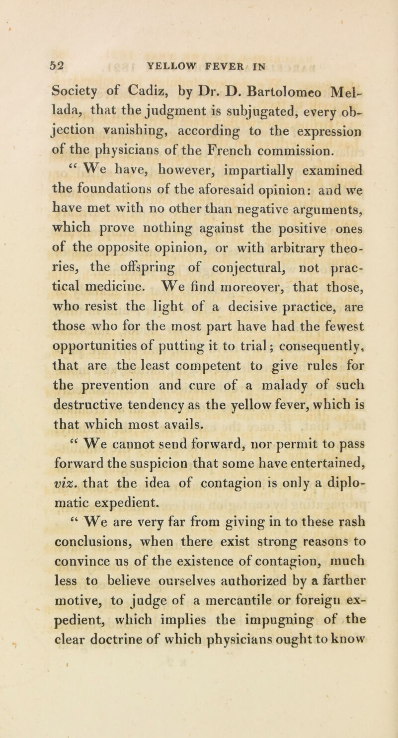 Society of Cadiz, by Dr. D. Bartolomeo Mel- lada, that the judgment is subjugated, every ob- jection vanishing, according to the expression of the physicians of the French commission. “We have, however, impartially examined the foundations of the aforesaid opinion: and we have met with no other than negative arguments, which prove nothing against the positive ones of the opposite opinion, or with arbitrary theo- ries, the offspring of conjectural, not prac- tical medicine. We find moreover, that those, who resist the light of a decisive practice, are those who for the most part have had the fewest opportunities of putting it to trial; consequently, that are the least competent to give rules for the prevention and cure of a malady of such destructive tendency as the yellow fever, which is that which most avails. cc We cannot send forward, nor permit to pass forward the suspicion that some have entertained, viz. that the idea of contagion is only a diplo- matic expedient. “ We are very far from giving in to these rash conclusions, when there exist strong reasons to convince us of the existence of contagion, much less to believe ourselves authorized by a farther motive, to judge of a mercantile or foreign ex- pedient, which implies the impugning of the clear doctrine of which physicians ought to know