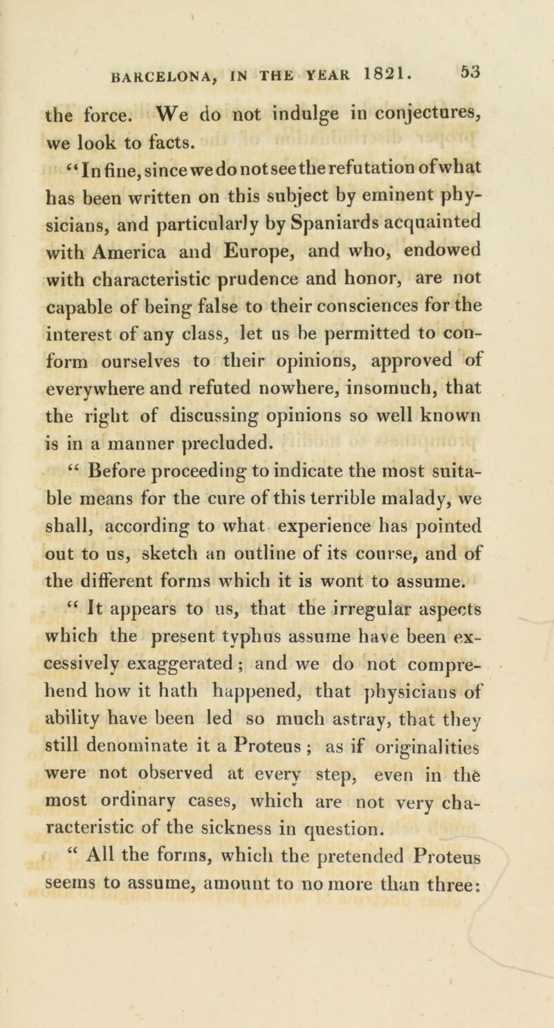 the force. We do not indulge in conjectures, we look to facts. (i In fine, since we do not seethe refutation of what has been written on this subject by eminent phy- sicians, and particularly by Spaniards acquainted with America and Europe, and who, endowed with characteristic prudence and honor, are not capable of being false to their consciences for the interest of any class, let us he permitted to con- form ourselves to their opinions, approved of everywhere and refuted nowhere, insomuch, that the right of discussing opinions so well known is in a manner precluded. “ Before proceeding to indicate the most suita- ble means for the cure of this terrible malady, we / shall, according to what experience has pointed out to us, sketch an outline of its course, and of the different forms which it is wont to assume. “ It appears to us, that the irregular aspects which the present typhus assume have been ex- cessively exaggerated ; and we do not compre- hend how it hath happened, that physicians of ability have been led so much astray, that they still denominate it a Proteus ; as if originalities were not observed at every step, even in the most ordinary cases, which are not very cha- racteristic of the sickness in question. “ All the forms, which the pretended Proteus seems to assume, amount to no more than three: