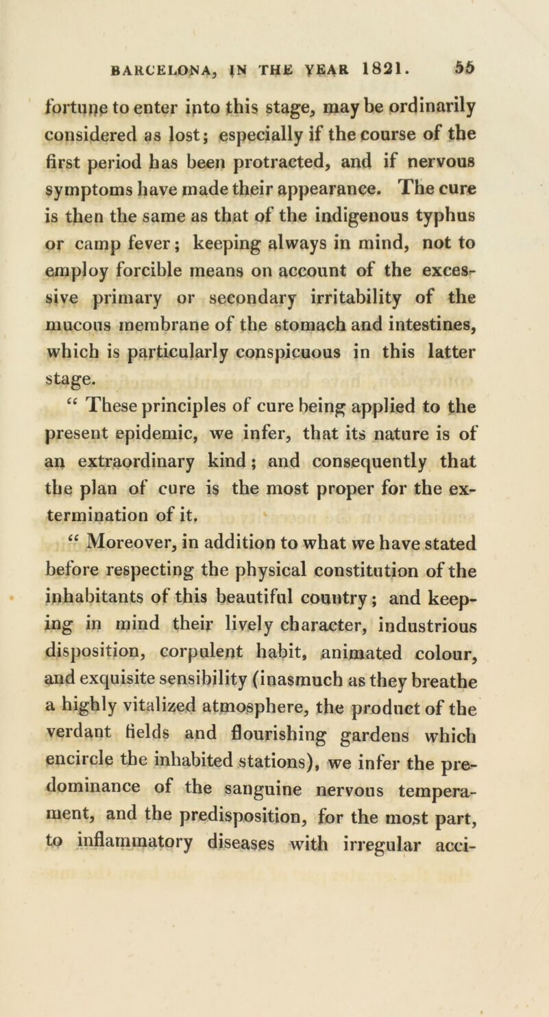 fortupe to enter into this stage, may be ordinarily considered as lost; especially if the course of the first period has been protracted, and if nervous symptoms have made their appearance. The cure is then the same as that of the indigenous typhus or camp fever; keeping always in mind, not to employ forcible means on account of the excess sive primary or secondary irritability of the mucous membrane of the stomach and intestines, which is particularly conspicuous in this latter stage. “ These principles of cure being applied to the present epidemic, we infer, that its nature is of an extraordinary kind; and consequently that the plan of cure is the most proper for the ex- termination of it. “ Moreover, in addition to what we have stated before respecting the physical constitution of the inhabitants of this beautiful country; and keep- ing in mind their lively character, industrious disposition, corpulent habit, animated colour, and exquisite sensibility (inasmuch as they breathe a highly vitalized atmosphere, the product of the verdant fields and flourishing gardens which encircle the inhabited stations), we infer the pre- dominance of the sanguine nervous tempera- ment, and the predisposition, for the most part, to inflammatory diseases with irregular acei-