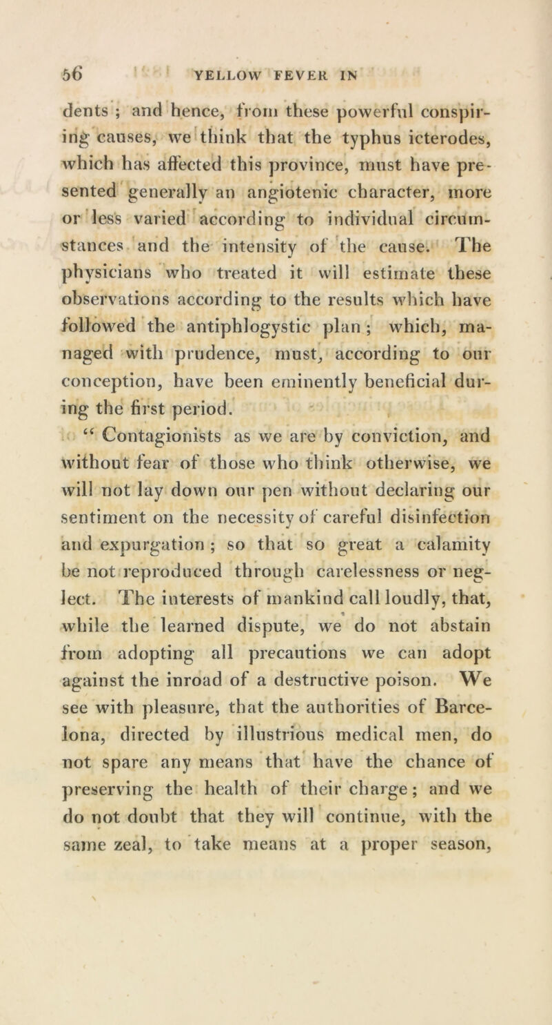 dents ; and hence, from these powerful conspir- ing causes, we think that the typhus icterodes, which has affected this province, must have pre- sented generally an angiotenic character, more or less varied according to individual circum- stances and the intensity of the cause. The ph ysicians who treated it will estimate these observations according to the results which have followed the antiphlogystic plan ; which, ma- naged with prudence, must, according to our conception, have been eminently beneficial dur- ing the first period. 46 Contagionists as we are by conviction, and without fear of those who think otherwise, we will not lay down our pen without declaring our sentiment on the necessity of careful disinfection and expurgation ; so that so great a calamity be not reproduced through carelessness or neg- lect. The interests of mankind call loudly, that, while the learned dispute, we do not abstain from adopting all precautions we can adopt against the inroad of a destructive poison. We see with pleasure, that the authorities of Barce- lona, directed by illustrious medical men, do not spare any means that have the chance of preserving the health of their charge; and we do not doubt that they will continue, with the same zeal, to take means at a proper season,