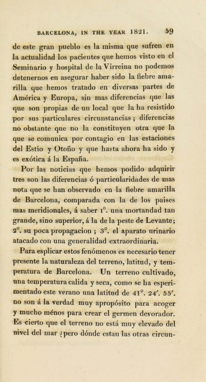 de este gran pueblo es la inisma que sufren en la actualidad los pacientes que hemos visto en el Seminario y hospital de la Virreina no podemos detenernos en asegurar haber sido la fiebre ama- rilla que hemos tratado en diversas partes de America y Europa, sin mas difereneias que las que son propias de un local que la ha resistido por sus particulares circunstancias ; difereneias no obstante que no la constituyen otra que la que se comunica por contagio en las estaciones del Estio y Otono y que hasta ahora ha sido y es exotica a la Espana. Por las noticias que hemos podido adquirir tres son las difereneias 6 particularidades de mas nota que se han observado en la fiebre amarilla de Barcelona, comparada con la de los paises mas meridionales, & saber i°. una mortandad tan grande, sino superior, ala de la peste de Levante; 2°. su poca propagacion ; 3°. el aparato urinario atacado con una generalidad extraordinaria. Para esplicar estos fenoinenos es necesario tener presente la naturaleza del terreno, latitud, y tem- peratura de Barcelona. Un terreno cultivado, una temperatura calida y seca, como se ha esperi- mentado este verano una latitud de 41p. 24'. 55'. no son a la verdad muy aproposito para acoger y mucho m£nos para crear el germen devorador. Es cierto que el terreno no esta muy elevado del nivel del mar Jpero donde estan las otras circun-