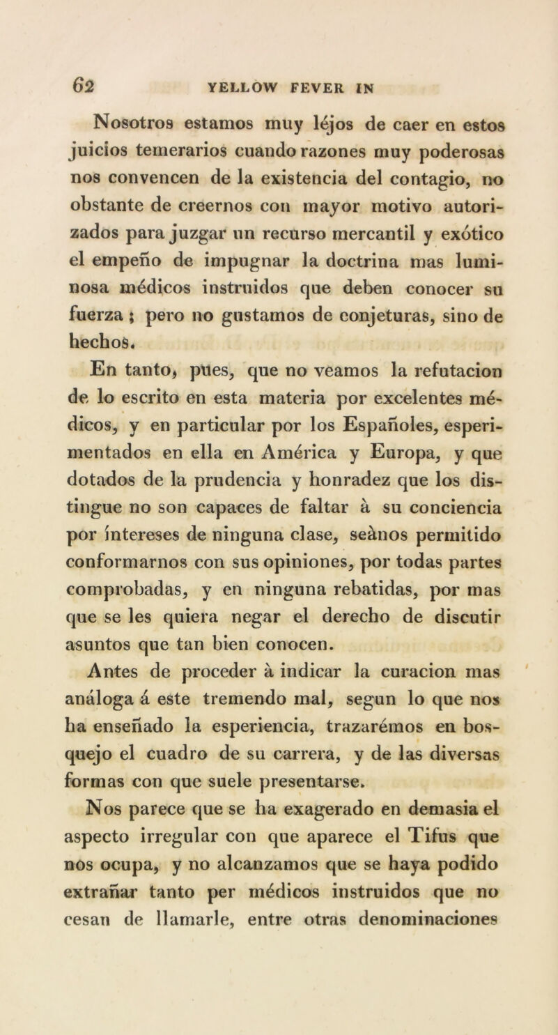 Nosotros estamos muy lejos de caer en estos juicios temerarios cuando razones muy poderosas nos convencen de la existencia del contagio, no obstante de creernos con mayor rnotivo autori- zados para juzgar un recurso mercantil y exdtico el empeno de impugnar la doctrina mas lumi- nosa medicos instruidos que deben conocer su fuerza ; pero no gustainos de eonjeturas, sino de hechos. En tanto, plies, que no veamos la refutacion de lo escrito en esta materia por excelentes me- dicos, y en particular por los Espanoles, esperi- mentados en ella en America y Europa, y que dotados de la prudencia y honradez que los dis- tingue no son capaces de faltar a su conciencia por intereses de ninguna clase, seanos permitido conformarnos con sus opiniones, por todas partes comprobadas, y en ninguna rebatidas, por mas que se les quiera negar el derecho de discutir asuntos que tan bien conocen. Antes de proceder a in dicar la curacion mas analoga d este tremendo mal, segun lo que nos ha ensenado la esperiencia, trazardmos en bos- quejo el cuadro de su carrera, y de las diversas formas con que suele presentarse. Nos parece que se ha exagerado en demasiael aspecto irregular con que aparece el Tifus que nos ocupa, y no alcanzamos que se haya podido extranar tanto per mddicos instruidos que no cesan de llamarle, entre otras denominaciones