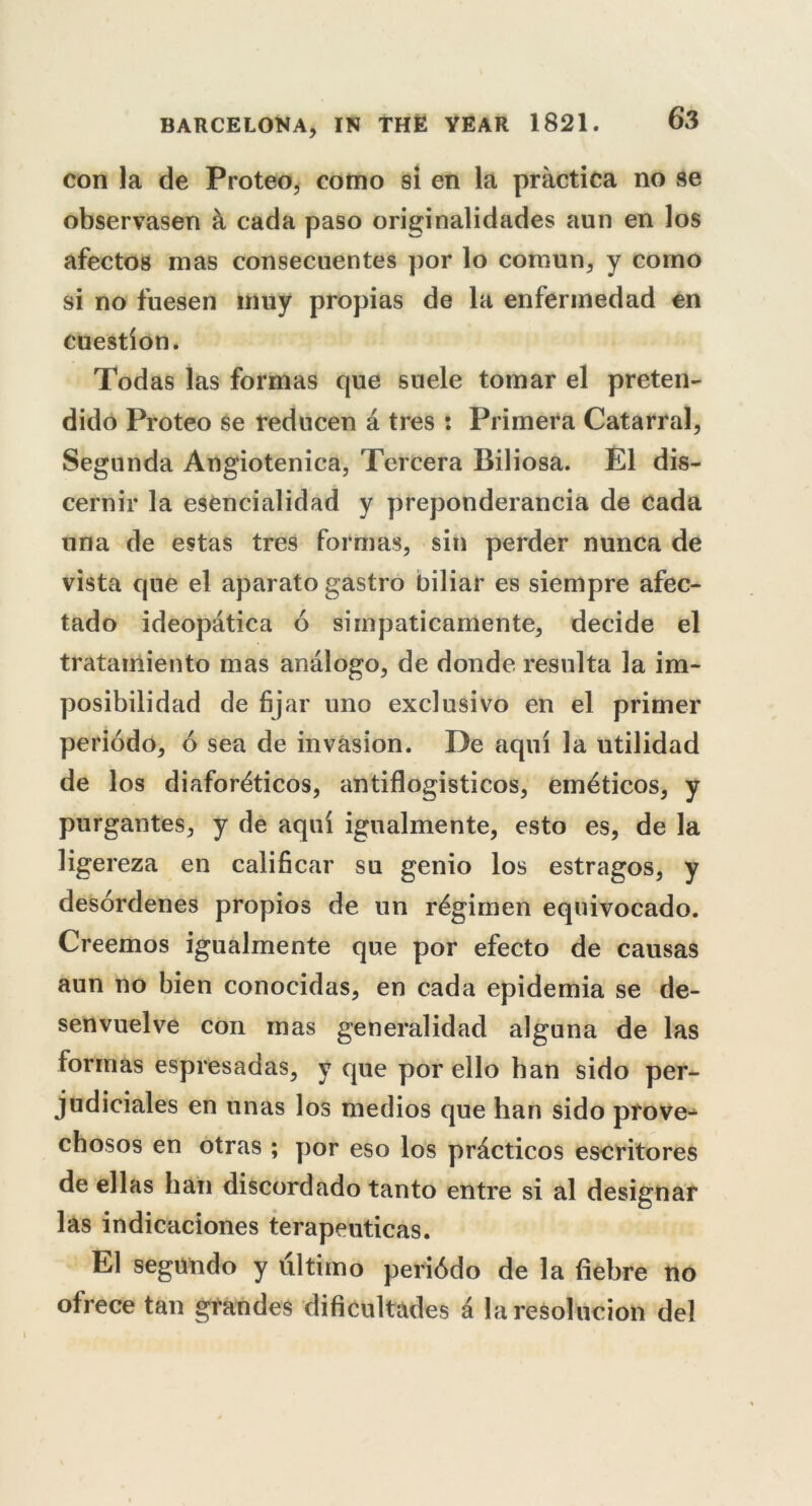 con la de Proteo, como si en la practica no se observasen a cada paso originalidades aun en los afectos mas consecuentes por lo comun, y como si no fuesen muy propias de la enferinedad en cuestion. Todas las formas que suele tomar el preten- dido Proteo se redncen a tres : Primera Catarral, Segunda Angiotenica, Tercera Biliosa. El dis- cernir la esencialidad y preponderance de Cada una de estas tres formas, sin perder nunca de vista que el aparato gastro biliar es siempre afec- tado ideopatica 6 simpaticamente, decide el tratawiiento mas analogo, de donde resulta la im- posibilidad de fijar uno exclusivo en el primer periodo, 6 sea de invasion. De aqui la utilidad de los diafordticos, antiflogisticos, emdticos, y purgantes, y de aqui igualmente, esto es, de la ligereza en calificar su genio los estragos, y desordenes propios de un regimen equivocado. Creemos igualmente que por efecto de causas aun no bien conocidas, en cada epidemia se de- senvuelve con mas generalidad alguna de las formas espresadas, y que por ello han sido per- judiciales en unas los medios que han sido prove- cbosos en otras ; por eso los practicos escritores de ellas ban discordado tanto entre si al designar las indicaciones terapeuticas. El segundo y ultimo periodo de la fiebre no ofrece tan grandes dificultades d laresolucion del