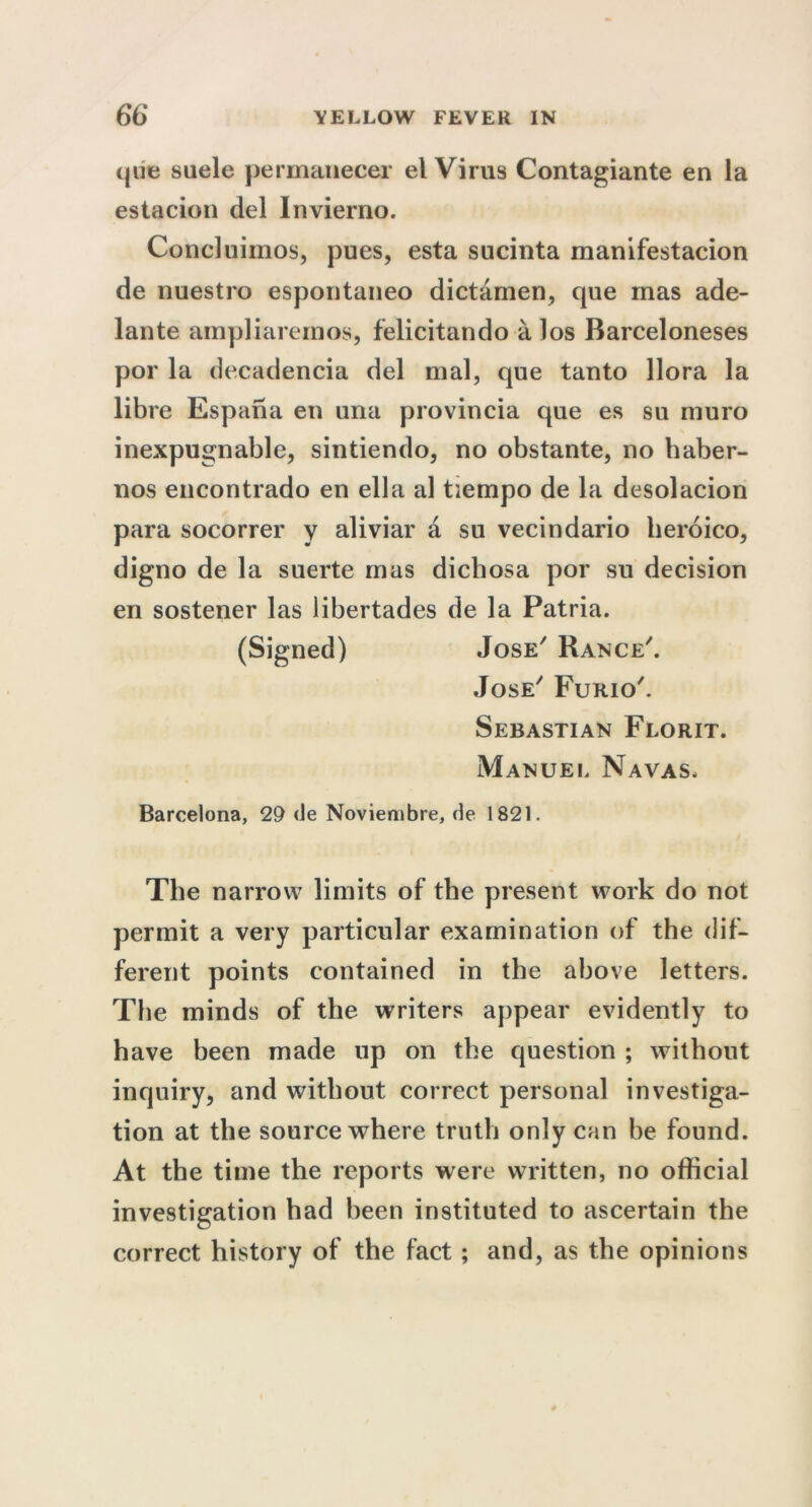que suele permanecer el Virus Contagiante en la estacion del Invierno. Concluimos, pues, esta sucinta manifestacion de nuestro espoutaneo dictamen, que mas ade- lante ampliaremos, felicitando a los Barceloneses por la decadencia del mal, que tanto llora la libre Espana en una provincia que es su muro inexpugnable, sintiendo, no obstante, no haber- nos encontrado en ella al tiempo de la desolacion para socorrer y aliviar a su vecindario beroico, digno de la suerte mas dichosa por su decision en sostener las libertades de la Patria. (Signed) Jose Rance'. Jose' Furio'. Sebastian Florit. Manuel Navas. Barcelona, 29 de Noviembre, de 1821. The narrow limits of the present work do not permit a very particular examination of the dif- ferent points contained in the above letters. The minds of the writers appear evidently to have been made up on the question ; without inquiry, and without correct personal investiga- tion at the source where truth only can be found. At the time the reports were written, no official investigation had been instituted to ascertain the correct history of the fact; and, as the opinions
