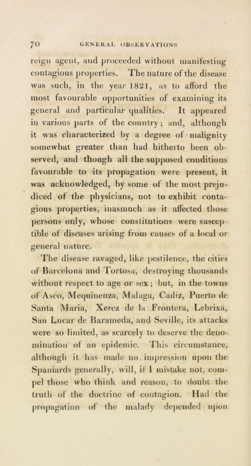 reign agent, and proceeded without manifesting contagious properties. The nature of the disease was such, in the year 1821, as to afford the most favourable opportunities of examining its general and particular qualities. It appeared in various parts of the country ; and, although it was characterized by a degree of malignity somewhat greater than had hitherto been ob- served, and though all the supposed conditions favourable to its propagation were present, it was acknowledged, by some of the most preju- diced of the physicians, not to exhibit conta- gious properties, inasmuch as it affected those persons only, whose constitutions were suscep- tible of diseases arising from causes of a local or general nature. The disease ravaged, like pestilence, the cities of Barcelona and Tortosa, destroying thousands without respect to age or sex; but, in the towns of Asco, Mequinenza, Malaga, Cadiz, Puerto de Santa Maria, Xerez de la Frontera, Lebrixa, San Lucar de Barameda, and Seville, its attacks were so limited, as scarcely to deserve the deno- mination of an epidemic. This circumstance, although it has made no, impression upon the Spaniards generally, will, if 1 mistake not, com- pel those vvho think and reason, to doubt the truth of the doctrine of contagion. Had the propagation of the malady depended upon