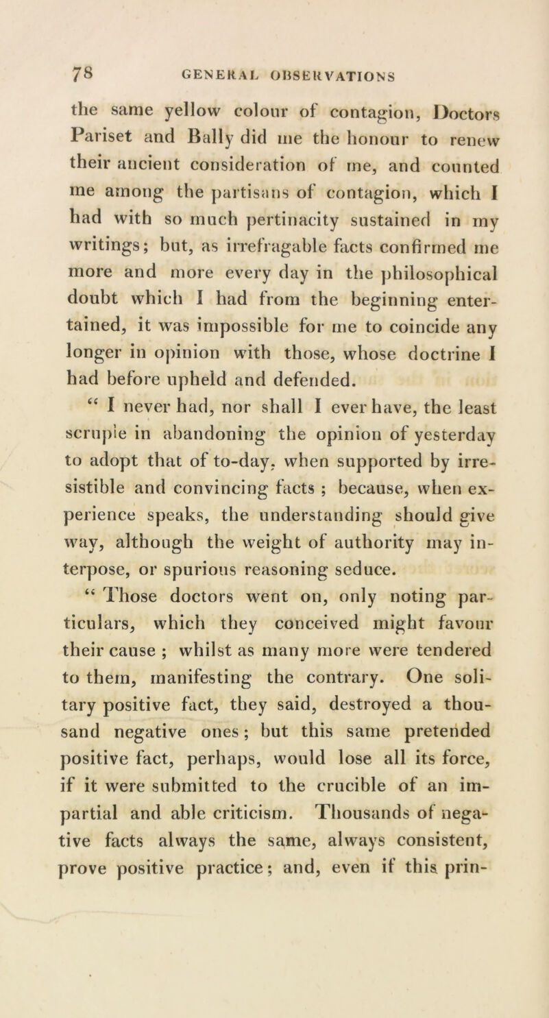 the same yellow colour of contagion, Doctors Pariset and Bally did me the honour to renew their ancient consideration of me, and counted me among the partisans of contagion, which I had with so much pertinacity sustained in my writings; but, as irrefragable facts confirmed me more and more every day in the philosophical doubt which I had from the beginning enter- tained, it was impossible for me to coincide any longer in opinion with those, whose doctrine I had before upheld and defended. <c I never had, nor shall I ever have, the least scruple in abandoning the opinion of yesterday to adopt that of to-day, when supported by irre- sistible and convincing facts ; because, when ex- perience speaks, the understanding should give way, although the weight of authority may in- terpose, or spurious reasoning seduce. “ Those doctors went on, only noting par- ticulars, which they conceived might favour their cause ; whilst as many more were tendered to them, manifesting the contrary. One soli- tary positive fact, they said, destroyed a thou- sand negative ones; but this same pretended positive fact, perhaps, would lose all its force, if it were submitted to the crucible of an im- partial and able criticism. Thousands of nega- tive facts always the same, always consistent, prove positive practice; and, even if this prin-