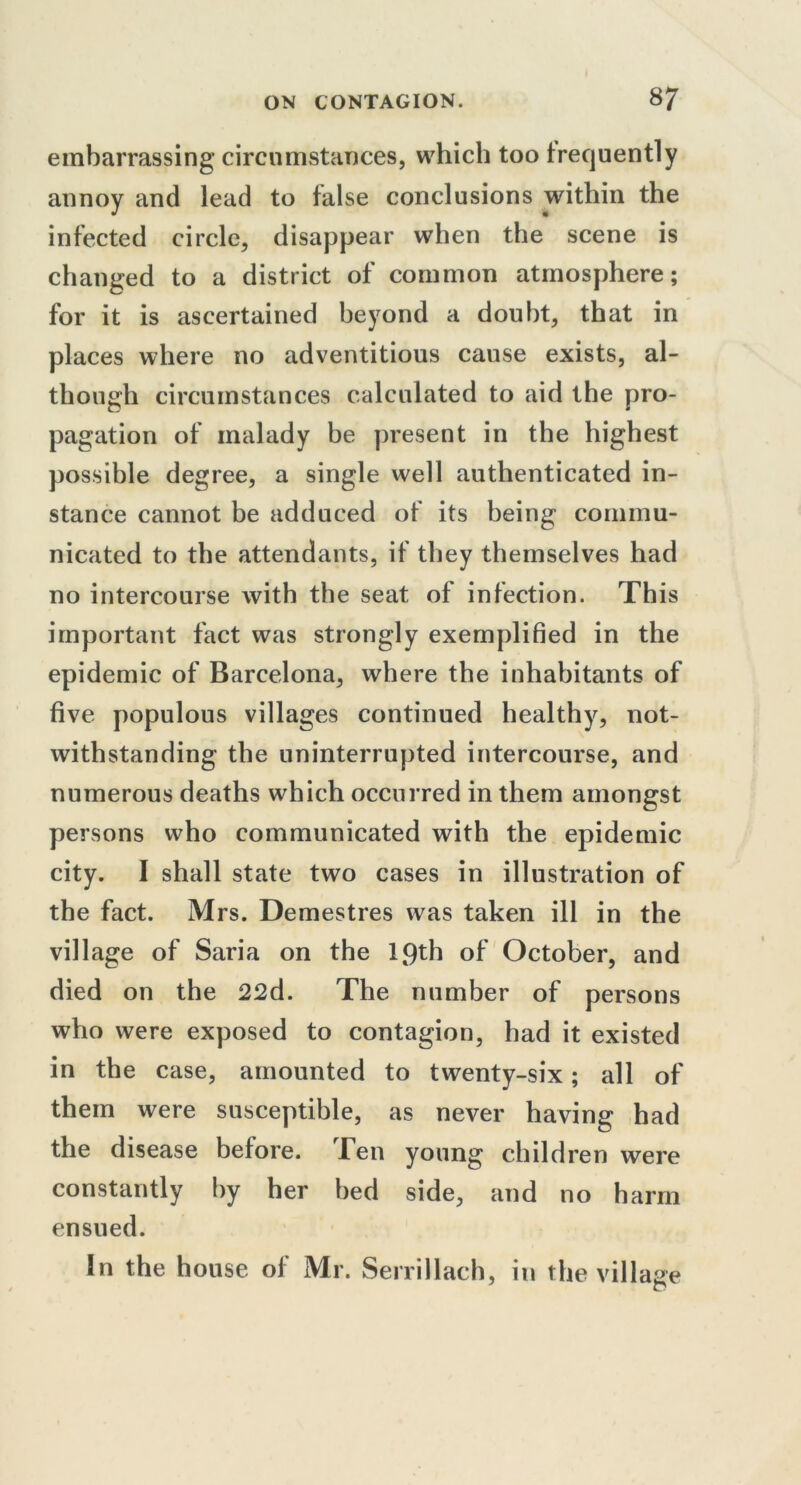 embarrassing circumstances, which too frequently annoy and lead to false conclusions within the infected circle, disappear when the scene is changed to a district of common atmosphere; for it is ascertained beyond a doubt, that in places where no adventitious cause exists, al- though circumstances calculated to aid the pro- pagation of malady be present in the highest possible degree, a single well authenticated in- stance cannot be adduced of its being commu- nicated to the attendants, if they themselves had no intercourse with the seat of infection. This important fact was strongly exemplified in the epidemic of Barcelona, where the inhabitants of five populous villages continued healthy, not- withstanding the uninterrupted intercourse, and numerous deaths which occurred in them amongst persons who communicated with the epidemic city. I shall state two cases in illustration of the fact. Mrs. Demestres was taken ill in the village of Saria on the 19th of October, and died on the 22d. The number of persons who were exposed to contagion, had it existed in the case, amounted to twenty-six; all of them were susceptible, as never having had the disease before. Ten young children were constantly by her bed side, and no harm ensued. In the house of Mr. Serrillach, in the village