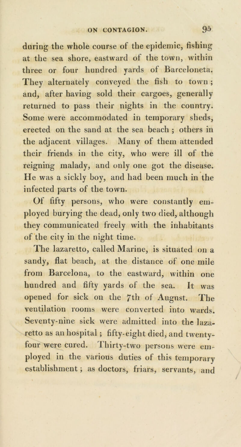 daring the whole course of the epidemic, fishing at the sea shore, eastward of the town, within three or four hundred yards of Barceloneta. They alternately conveyed the fish to town ; and, after having sold tlieir cargoes, generally returned to pass their nights in the country. Some were accommodated in temporary sheds, erected on the sand at the sea beach ; others in the adjacent villages. Many of them attended their friends in the citv, who were ill of the reigning malady, and only one got the disease. He was a sickly boy, and had been much in the infected parts of the town. Of fifty persons, who were constantly em- ployed burying the dead, only two died, although they communicated freely with the inhabitants of the city in the night time. The lazaretto, called Marine, is situated on a sandy, flat beach, at the distance of one mile from Barcelona, to the eastward, within one hundred and fifty yards of the sea. It was opened for sick on the 7th of August. The ventilation rooms were converted into wards. Seventy-nine sick were admitted into the laza- retto as an hospital; fifty-eight died, and twenty- four were cured. I hirty-two persons were em- ployed in the various duties of this temporary establishment; as doctors, friars, servants, and