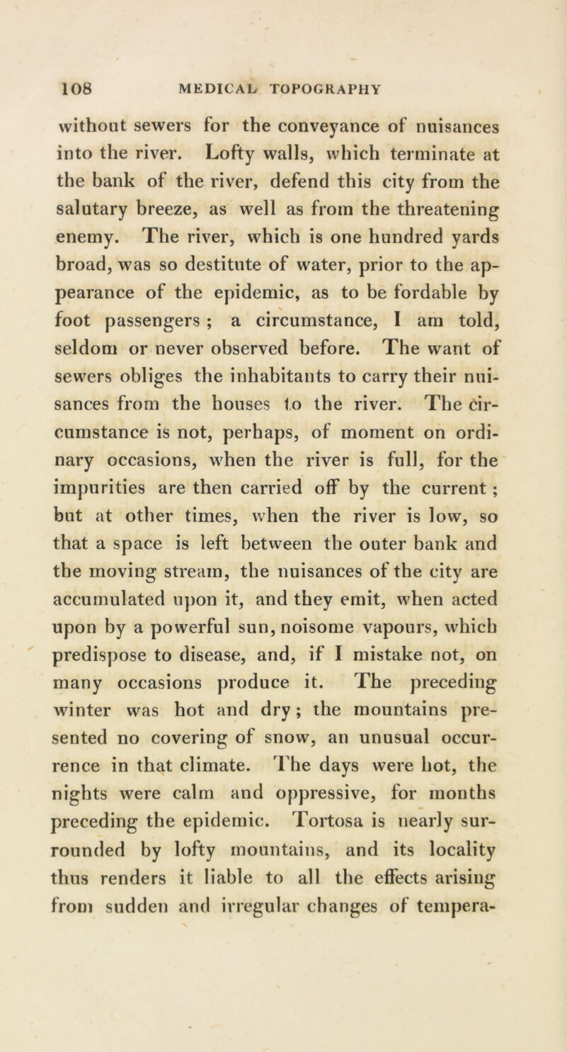 without sewers for the conveyance of nuisances into the river. Lofty walls, which terminate at the bank of the river, defend this city from the salutary breeze, as well as from the threatening enemy. The river, which is one hundred yards broad, was so destitute of water, prior to the ap- pearance of the epidemic, as to be fordable by V foot passengers ; a circumstance, I am told, seldom or never observed before. The want of sewers obliges the inhabitants to carry their nui- sances from the houses to the river. The cir- cumstance is not, perhaps, of moment on ordi- nary occasions, when the river is full, for the impurities are then carried off by the current ; but at other times, when the river is low, so that a space is left between the outer bank and the moving stream, the nuisances of the city are accumulated upon it, and they emit, when acted upon by a powerful sun, noisome vapours, which predispose to disease, and, if I mistake not, on many occasions produce it. The preceding winter was hot and dry; the mountains pre- sented no covering of snow, an unusual occur- rence in that climate. The days were hot, the nights were calm and oppressive, for months preceding the epidemic. Tortosa is nearly sur- rounded by lofty mountains, and its locality thus renders it liable to all the effects arising from sudden and irregular changes of tempera-