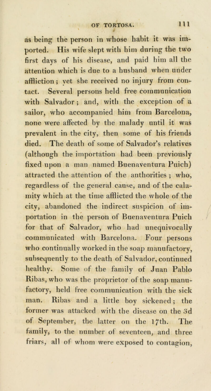 as being the person in whose habit it was im- ported. His wife slept with him during the two first days of his disease, and paid him all the attention which is due to a husband when under affliction; vet she received no injury from con- tact. Several persons held free communication with Salvador; and, with the exception of a sailor, who accompanied him from Barcelona, none were affected by the malady until it was prevalent in the city, then some of his friends died. The death of some of Salvador’s relatives (although the importation had been previously fixed upon a man named Buenaventura Puich) attracted the attention of the authorities ; who, regardless of the general cause, and of the cala- mity which at the time afflicted the whole of the city, abandoned the indirect suspicion of im- * portation in the person of Buenaventura Puich for that of Salvador, who had unequivocally communicated with Barcelona. Four persons who continually worked in the soap manufactory, subsequently to the death of Salvador, continued healthy. Some of the family of Juan Pablo Ribas, who was the proprietor of the soap manu- factory, held free communication with the sick man. Ribas and a little boy sickened; the former was attacked with the disease on the 3d of September, the latter on the 17th. The family, to the number of seventeen, and three friars, all of whom were exposed to contagion,