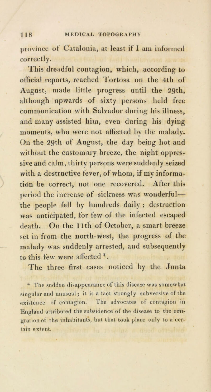 province of Catalonia, at least if 1 am informed correctly. This dreadful contagion, which, according to official reports, reached Tortosa on the 4th of August, made little progress until the 29th, although upwards of sixty persons held free communication with Salvador during his illness, and many assisted him, even during his dying moments, who were not affected by the malady. On the 29th of August, the day being hot and without the customary breeze, the night oppres- sive and calm, thirty persons were suddenly seized with a destructive fever, of whom, if my informa- tion he correct, not one recovered. After this period the increase of sickness was wonderful— the people fell by hundreds daily ; destruction was anticipated, for few of the infected escaped death. On the 11th of October, a smart breeze set in from the north-west, the progress of the malady was suddenly arrested, and subsequently to this few were affected*. The th ree first cases noticed by the Junta * The sudden disappearance of this disease was somewhat singular and unusual; it is a fact strongly subversive of the existence of contagion. The advocates of contagion in England attributed the subsidence of the disease to the emi- gration of the inhabitants, but that took place only to a cer- l# tain extent.