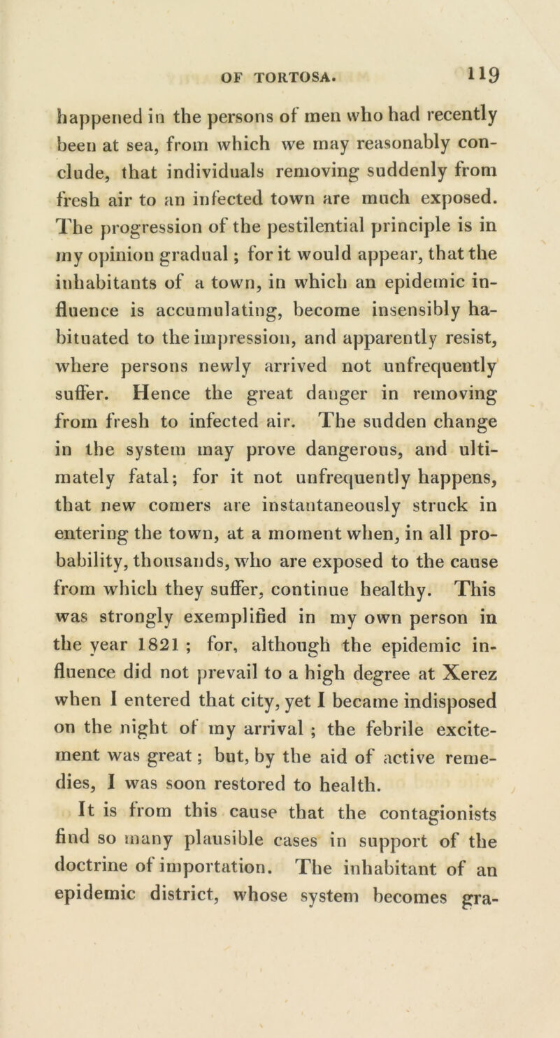 happened in the persons of men who had recently been at sea, from which we may reasonably con- clude, that individuals removing suddenly from fresh air to an infected town are much exposed. The progression of the pestilential principle is in my opinion gradual; for it would appear, that the inhabitants of a town, in which an epidemic in- fluence is accumulating, become insensibly ha- bituated to the impression, and apparently resist, where persons newly arrived not unfrequently suffer. Hence the great danger in removing from fresh to infected air. The sudden change in the system may prove dangerous, and ulti- mately fatal; for it not unfrequently happens, that new comers are instantaneously struck in entering the town, at a moment when, in all pro- bability, thousands, who are exposed to the cause from which they suffer, continue healthy. This was strongly exemplified in my own person in the year 1821 ; for, although the epidemic in- fluence did not prevail to a high degree at Xerez when I entered that city, yet I became indisposed on the night of my arrival ; the febrile excite- ment was great; but, by the aid of active reme- dies, I was soon restored to health. It is from this cause that the contagionists find so many plausible cases in support of the doctrine of importation. The inhabitant of an epidemic district, whose system becomes gra-