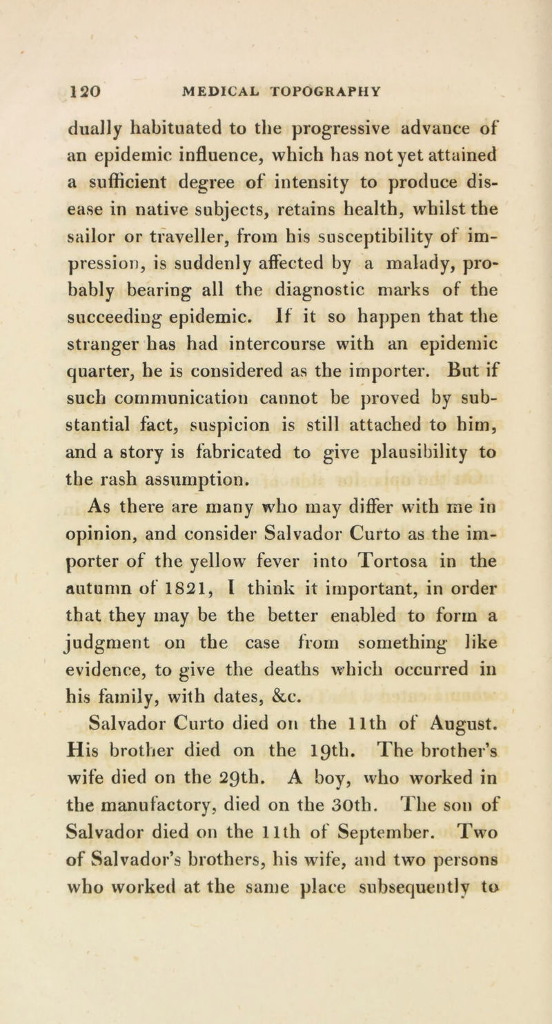 dually habituated to the progressive advance of an epidemic influence, which has not yet attained a sufficient degree of intensity to produce dis- ease in native subjects, retains health, whilst the sailor or traveller, from his susceptibility of im- pression, is suddenly affected by a malady, pro- bably bearing all the diagnostic marks of the succeeding epidemic. If it so happen that the stranger has had intercourse with an epidemic quarter, he is considered as the importer. But if such communication cannot be proved by sub- stantial fact, suspicion is still attached to him, and a story is fabricated to give plausibility to the rash assumption. As there are many who may differ with me in opinion, and consider Salvador Curto as the im- porter of the yellow fever into Tortosa in the autumn of 1821, I think it important, in order that they may be the better enabled to form a judgment on the case from something like evidence, to give the deaths which occurred in his family, with dates, &c. Salvador Curto died on the 11th of August. H is brother died on the 19th. The brother’s wife died on the 29th. A boy, who worked in the manufactory, died on the 30th. The son of Salvador died on the 11th of September. Two of Salvador’s brothers, his wife, and two persons who worked at the same place subsequently to