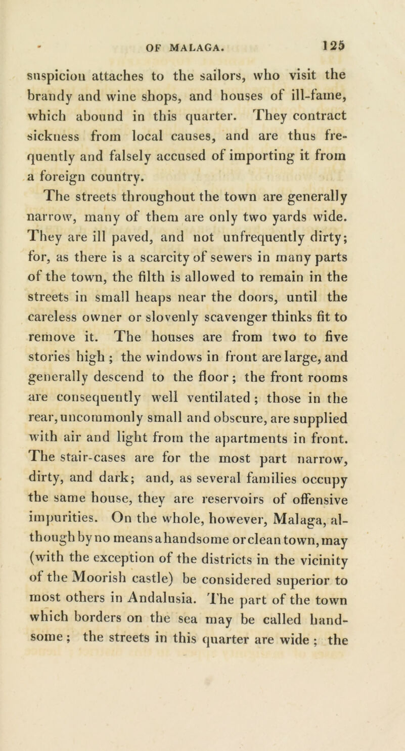 suspicion attaches to the sailors, who visit the brandy and wine shops, and houses of ill-faine, which abound in this quarter. They contract sickness from local causes, and are thus fre- quently and falsely accused of importing it from a foreign country. The streets throughout the town are generally narrow, many of them are only two yards wide. They are ill paved, and not unfrequently dirty; for, as there is a scarcity of sewers in many parts of the town, the filth is allowed to remain in the streets in small heaps near the doors, until the careless owner or slovenly scavenger thinks fit to remove it. The houses are from two to five stories high ; the windows in front are large, and generally descend to the floor; the front rooms are consequently well ventilated ; those in the rear, uncommonly small and obscure, are supplied with air and light from the apartments in front. The stair-cases are for the most part narrow, dirty, and dark; and, as several families occupy the same house, thev are reservoirs of offensive impurities. On the whole, however, Malaga, al- though by no means ahandsome or clean town, may (with the exception of the districts in the vicinity of the Moorish castle) be considered superior to most others in Andalusia. The part of the town which borders on the sea may be called hand- some ; the streets in this quarter are wide ; the