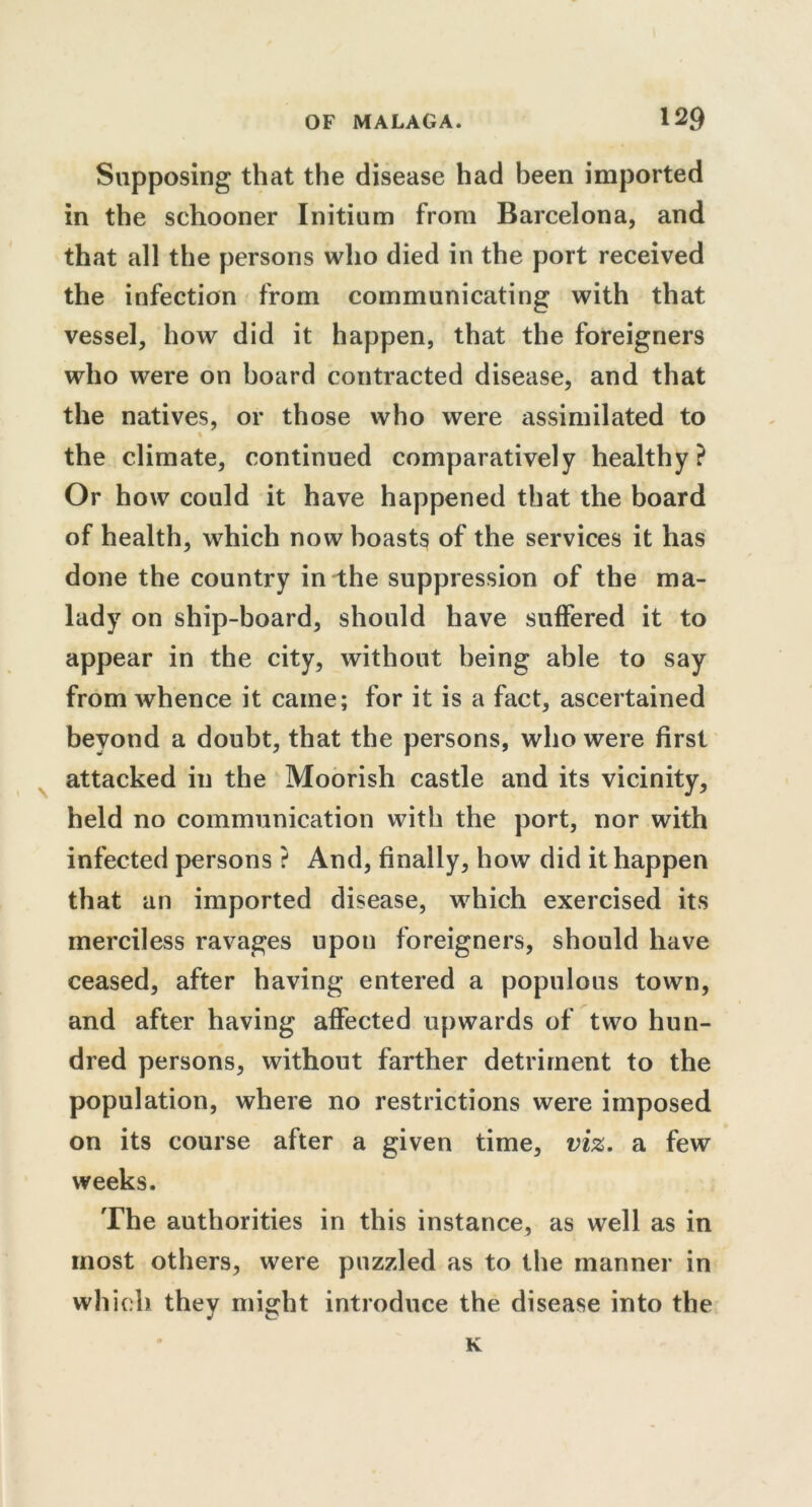 Supposing that the disease had been imported in the schooner Initium from Barcelona, and that all the persons who died in the port received the infection from communicating with that vessel, how did it happen, that the foreigners who were on board contracted disease, and that the natives, or those who were assimilated to % the climate, continued comparatively healthy? Or how could it have happened that the board of health, which now boasts of the services it has done the country in the suppression of the ma- lady on ship-board, should have suffered it to appear in the city, without being able to say from whence it came; for it is a fact, ascertained beyond a doubt, that the persons, who were first attacked in the Moorish castle and its vicinity, held no communication with the port, nor with infected persons ? And, finally, how did it happen that an imported disease, which exercised its merciless ravages upon foreigners, should have ceased, after having entered a populous town, and after having affected upwards of two hun- dred persons, without farther detriment to the population, where no restrictions were imposed on its course after a given time, viz. a few weeks. The authorities in this instance, as well as in most others, were puzzled as to the manner in which they might introduce the disease into the K