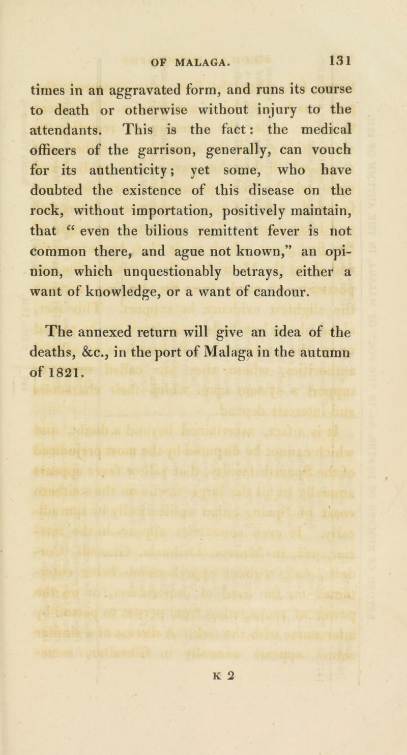 times in an aggravated form, and runs its course to death or otherwise without injury to the attendants. This is the fact: the medical officers of the garrison, generally, can vouch for its authenticity; yet some, who have doubted the existence of this disease on the rock, without importation, positively maintain, that “ even the bilious remittent fever is not common there, and ague not known,” an opi- nion, which unquestionably betrays, either a want of knowledge, or a want of candour. The annexed return will give an idea of the deaths, &c., in the port of Malaga in the autumn of 1821.