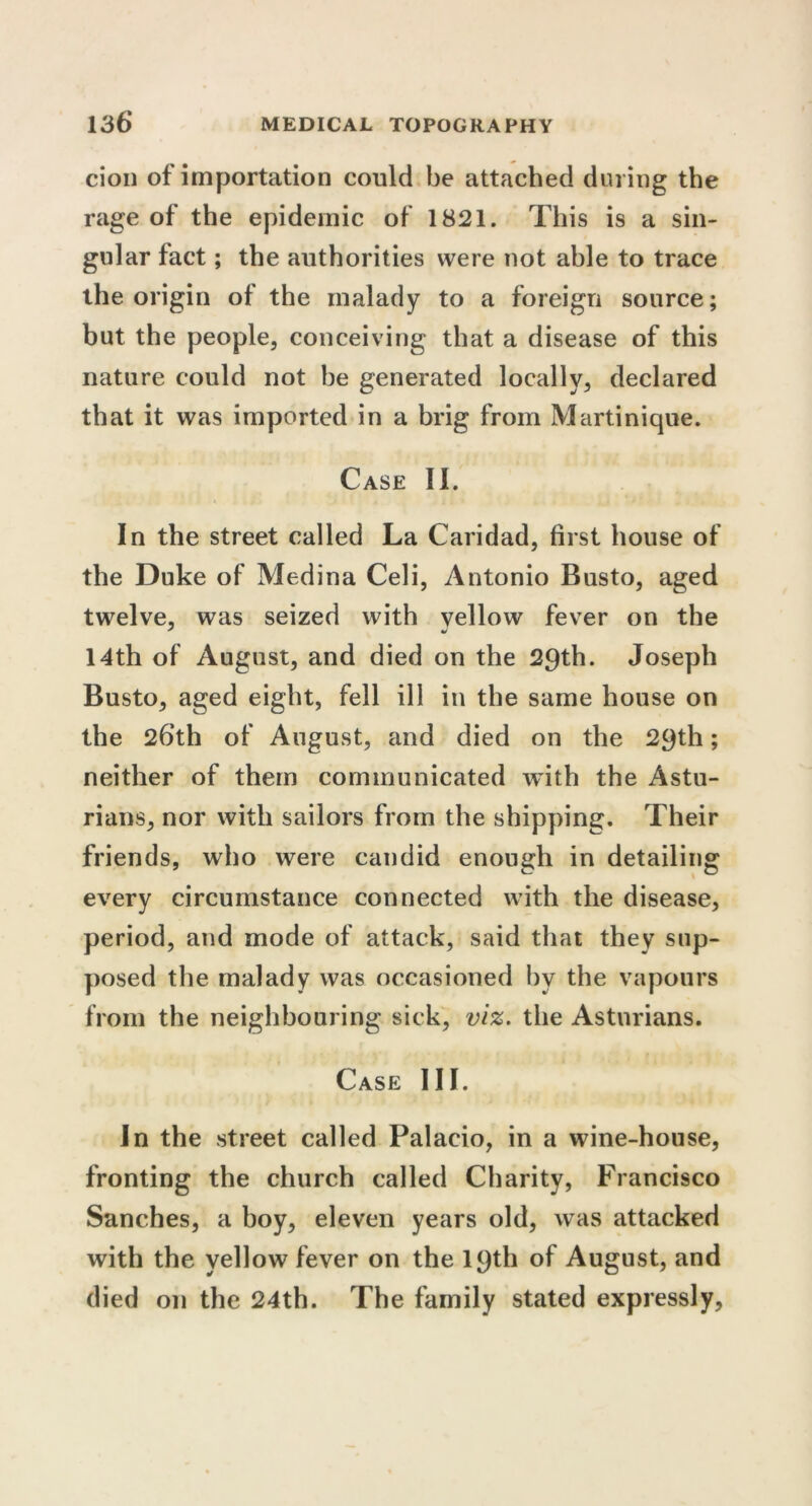 cion of importation could be attached during the rage of the epidemic of 1821. This is a sin- gular fact; the authorities were not able to trace the origin of the malady to a foreign source; but the people, conceiving that a disease of this nature could not be generated locally, declared that it was imported in a brig from Martinique. Case II. In the street called La Caridad, first house of the Duke of Medina Celi, Antonio Busto, aged twelve, was seized with yellow fever on the 14th of August, and died on the 29th. Joseph Busto, aged eight, fell ill in the same house on the 26th of August, and died on the 29th; neither of them communicated with the Astu- rians, nor with sailors from the shipping. Their friends, who were candid enough in detailing every circumstance connected with the disease, period, and mode of attack, said that they sup- posed the malady was occasioned by the vapours from the neighbouring sick, viz. the Asturians. Case III. In the street called Palacio, in a wine-house, fronting the church called Charity, Francisco Sanches, a boy, eleven years old, was attacked with the yellow fever on the 19th of August, and died on the 24th. The family stated expressly,