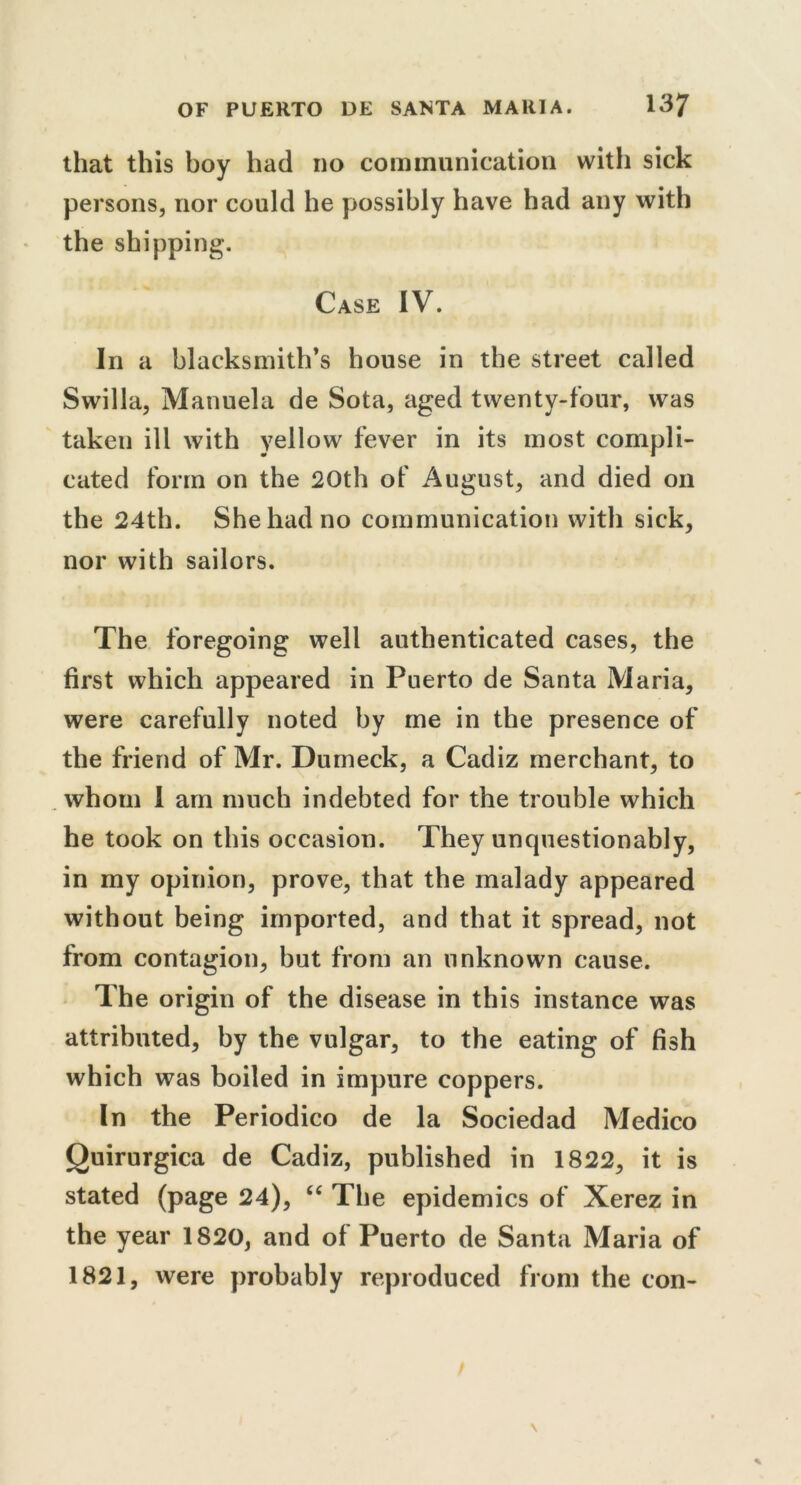 that this boy had no communication with sick persons, nor could he possibly have had any with the shipping. Case IV. In a blacksmith’s house in the street called Swilla, Manuela de Sota, aged twenty-four, was taken ill with yellow fever in its most compli- cated form on the 20th of August, and died on the 24th. She had no communication with sick, nor with sailors. The foregoing well authenticated cases, the first which appeared in Puerto de Santa Maria, were carefully noted by me in the presence of the friend of Mr. Dumeck, a Cadiz merchant, to whom 1 am much indebted for the trouble which he took on this occasion. They unquestionably, in my opinion, prove, that the malady appeared without being imported, and that it spread, not from contagion, but from an unknown cause. The origin of the disease in this instance was attributed, by the vulgar, to the eating of fish which was boiled in impure coppers. In the Periodico de la Sociedad Medico Quirurgica de Cadiz, published in 1822, it is stated (page 24), “ The epidemics of Xerez in the year 1820, and of Puerto de Santa Maria of 1821, were probably reproduced from the con-