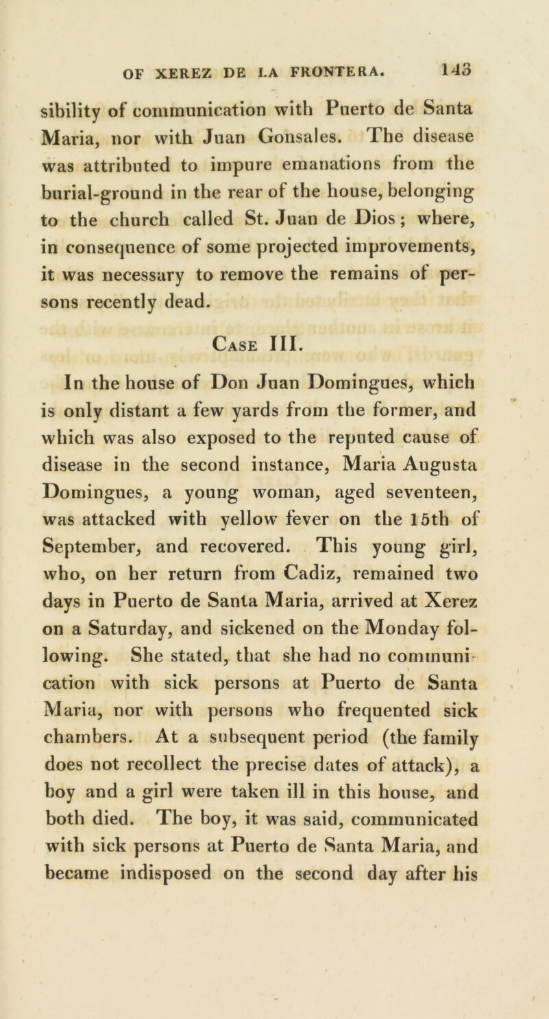 sibility of communication with Puerto de Santa Maria, nor with Juan Gonsales. The disease was attributed to impure emanations from the burial-ground in the rear of the house, belonging to the church called St. Juan de Dios ; where, in consequence of some projected improvements, it was necessary to remove the remains of per- sons recently dead. Case III. In the house of Don Juan Domingues, which is only distant a few yards from the former, and which was also exposed to the reputed cause of disease in the second instance, Maria Augusta Domingues, a young woman, aged seventeen, was attacked with yellow fever on the 15th of September, and recovered. This young girl, who, on her return from Cadiz, remained two days in Puerto de Santa Maria, arrived at Xerez on a Saturday, and sickened on the Monday fol- lowing. She stated, that she had no connnuni cation with sick persons at Puerto de Santa Maria, nor with persons who frequented sick chambers. At a subsequent period (the family does not recollect the precise dates of attack), a boy and a girl were taken ill in this house, and both died. The boy, it was said, communicated with sick persons at Puerto de Santa Maria, and became indisposed on the second day after his