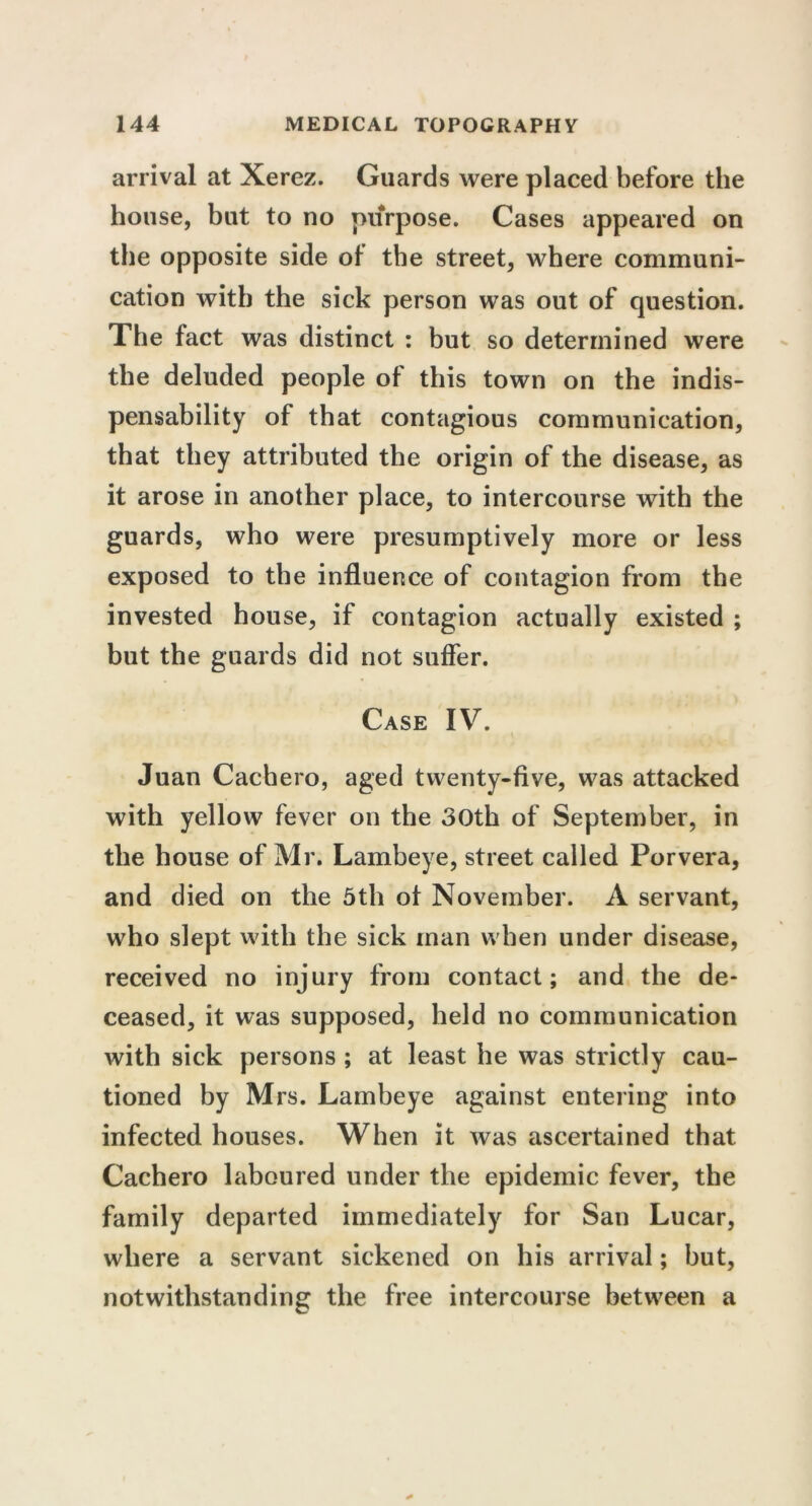 arrival at Xerez. Guards were placed before the house, but to no purpose. Cases appeared on the opposite side ot the street, where communi- cation with the sick person was out of question. The fact was distinct : but so determined were the deluded people of this town on the indis- pensability of that contagious communication, that they attributed the origin of the disease, as it arose in another place, to intercourse with the guards, who were presumptively more or less exposed to the influence of contagion from the invested house, if contagion actually existed ; but the guards did not suffer. Case IV. Juan Cachero, aged twenty-five, was attacked with yellow fever on the 30th of September, in the house of Mr. Lambeye, street called Porvera, and died on the 5th ot November. A servant, who slept with the sick man when under disease, received no injury from contact; and the de- ceased, it was supposed, held no communication with sick persons ; at least he was strictly cau- tioned by Mrs. Lambeye against entering into infected houses. When it was ascertained that Cachero laboured under the epidemic fever, the family departed immediately for San Lucar, where a servant sickened on his arrival; but, notwithstanding the free intercourse between a